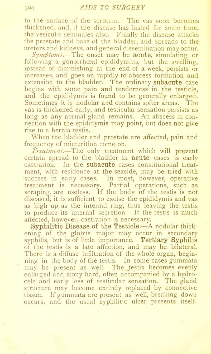 to the surface of the scrotum. The vas soon becomes tliickcned, and, if the disease has lasted for some time, the vesicul.e seminales also. P'inally the disease attacks the prostate and base of the bladder, and spreads to the ureters and kidneys, and general dissemination may occur. Symptoms.—The onset may be acute, simulating or following a gonorrhoeal epididymitis, but the swelling, instead of diminishing at the end of a week, persists or increases, and goes on rapidly to abscess formation and extension to the bladder. The ordinary subacute case begins with some pain and tenderness in the testicle, and the epididymis is found to be generally enlarged. Sometimes it is nodular and contains softer areas. The vas is thickened early, and testicular sensation persists as long as any normal gland remains. An abscess in con- nection with the epididymis may point, but does not give rise to a hernia testis. When the bladder and prostate are afTected, pain and frequency of micturition come on. 'J'rea(iiie7t(.—The only treatment which will prevent certain spread to the bladder in acute cases is early castiation. In the subacute cases constitutional treat- ment, with residence at the seaside, may be tried with success in early cases. In most, however, operative treatment is necessary. Partial operations, such as scraping, are useless. If the body of the testis is not diseased, it is sufficient to excise the epididymis and vas as high up as the internal ring, thus leaving the testis to produce its internal secretion. If the testis is much affected, however, castration is necessary. Syphilitic Disease of the Testicle.—A nodular thick- ening of the globus major may occur in secondary syphilis, but is of little importance. Tertiary Syphilis of the testis is a late affection, and may be bilateral. There is a diffuse infiltration of the whole organ, begin- ning in the body of the testis. In some cases gummata may be present as well. The testis becomes evenly enlarged and stony hard, often accompanied by a hydro- cele and early loss of testicular sensation. The gland structure may become entirely replaced by connective tissue. If gummata are present as well, breaking down occurs, and the usual syphilitic ulcer presents itself.