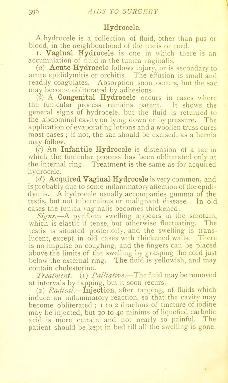 \ Hydrocele. A hydrocele is a collection of fluid, other than pus or blood, in the neighlDourhood of the testis or cord. I. Vaginal Hydrocele is one in whicli there is an accumulation of fliiid in the tunica vaginalis. {a) Acute Hydrocele follows injurj', or is secondary to acute epididymitis or orchitis. The effusion is small and readily coagulates. Absorption soon occurs, but the sac may become obliterated by adhesions- {b) A Congenital Hydrocele occurs in cases where the funicular process remains patent. It shows the general signs of hydrocele, but the fluid is returned to the abdominal cavity on lying down or by pressure. The application of evaporating lotions and a woollen truss cures most cases ; if not, the sac should be excised, as a hernia may follow. (c) An Infantile Hydrocele is distension of a sac in which the funicular process has been obliterated only at the internal ring. Treatment is the same as for acquired hydrocele. {(i) Acquired Vaginal Hydrocele is very common, and is probably due to some inflammatory affection of the epidi- dymis. A hydrocele usually accompanies gunmia of the testis, but not tuberculous or malignant disease. In old cases the tunica vaginalis becomes thickened. Szl^ns.—A pyriform swelling appears in the scrotum, which is elastic if tense, but otherwise fluctuating. The testis is situated posteriorly, and the swelling is trans- lucent, except in old cases with thickened walls. There is no impulse on coughing, and the fingers can be placed above the limits of the swelling by grasping the cord just below the external ring. The fluid is yellowish, and may contain cholesterine. T7-eatment.—(i) Palliaiive.—The fluid may be removed at intervals by tapping, but it soon recurs. (2) Radical.—Injection, after tapping, of fluids which induce an inflammatory reaction, so that the cavity may become obliterated ; 1 to 2 drachms of tincture of iodine may be injected, but 20 to 40 minims of liquefied carbolic acid is more certain and not nearly so painful. The patient should be kept in bed till all the swelling is gone.
