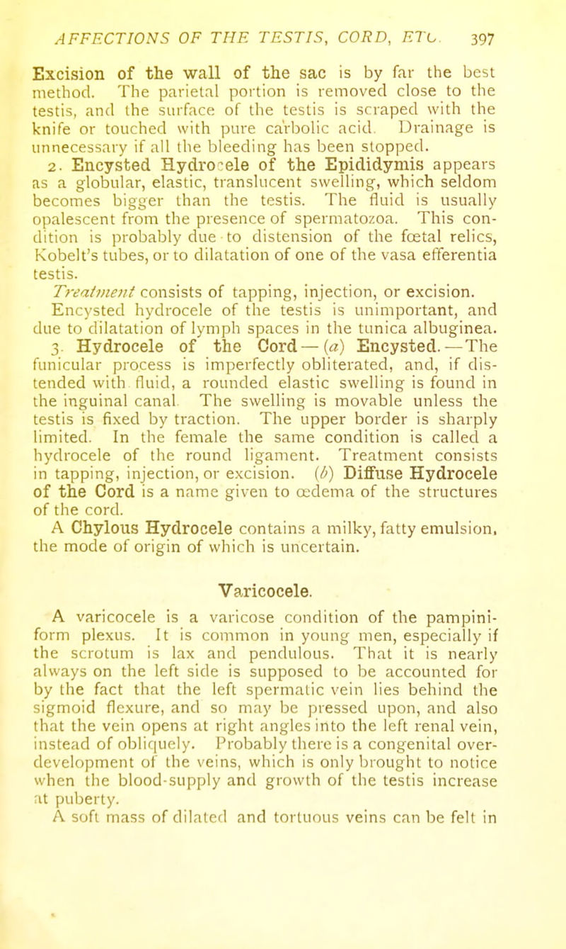 Excision of the wall of the sac is by far the best method. The parietal portion is removed close to the testis, and the surface of the testis is scraped with the knife or touched with pure carbolic acid. Drainage is unnecessary if all the bleeding has been slopped. 2. Encysted Hydrocele of the Epididymis appears as a globular, elastic, translucent swelling, which seldom becomes bigger than the testis. The fluid is usually opalescent from the presence of spermatozoa. This con- dition is probably due to distension of the fcetal relics, Kobelt's tubes, or to dilatation of one of the vasa efferentia testis. Treatment consists of tapping, injection, or excision. Encysted hydrocele of the testis is unimportant, and due to dilatation of lymph spaces in the tunica albuginea. 3. Hydrocele of the Cord—{a) Encysted.—The funicular process is imperfectly obliterated, and, if dis- tended with fluid, a rounded elastic swelling is found in the inguinal canal The swelling is movable unless the testis is fixed by traction. The upper border is sharply limited. In the female the same condition is called a hydrocele of the round ligament. Treatment consists in tapping, injection, or excision, (b) Diffuse Hydrocele of the Cord is a name given to oedema of the structures of the cord. A Chylous Hydrocele contains a milky, fatty emulsion, the mocle of origin of which is uncertain. Varicocele. A varicocele is a varicose condition of the pampini- form plexus. It is common in young men, especially if the scrotum is lax and pendulous. That it is nearly always on the left side is supposed to be accounted for by the fact that the left spermatic vein lies behind the sigmoid flexure, and so may be pressed upon, and also that the vein opens at right angles into the left renal vein, instead of obliquely. Probably there is a congenital over- development of the veins, which is only brought to notice when the blood-supply and growth of the testis increase at puberty. A soft mass of dilated and tortuous veins can be felt in