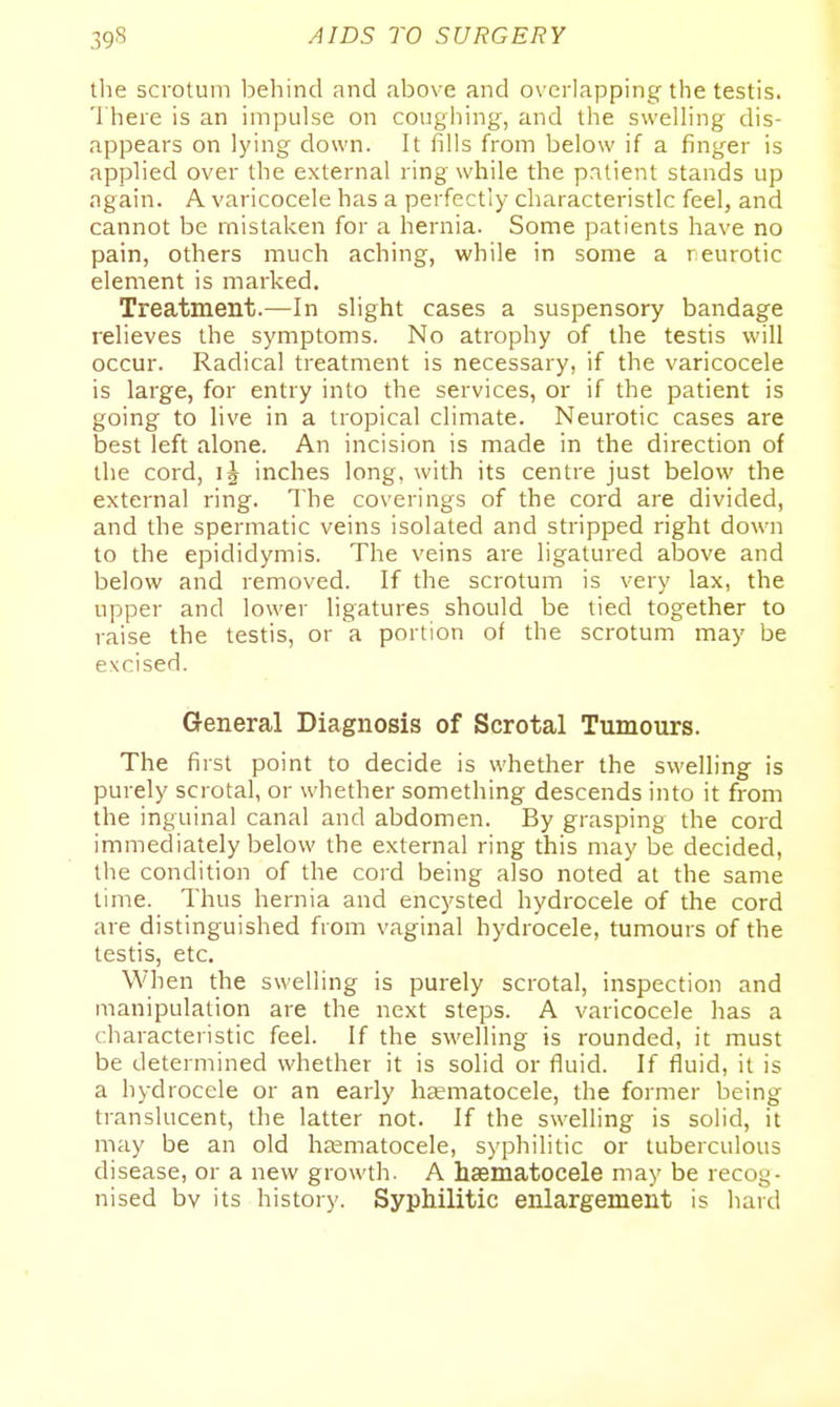 tlie scrotum l^ehind and above and o\ erlapping the testis. There is an impulse on coughing, and the sweUing dis- appears on lying down. It fills from below if a finger is applied over the external ring while the patient stands up again. A varicocele has a perfectly characteristic feel, and cannot be mistaken for a hernia. Some patients have no pain, others much aching, while in some a reurotic element is marked. Treatment.—In slight cases a suspensory bandage relieves the symptoms. No atrophy of the testis will occur. Radical treatment is necessary, if the varicocele is large, for entry into the services, or if the patient is going to live in a tropical climate. Neurotic cases are best left alone. An incision is made in the direction of the cord, inches long, with its centre just below the external ring. The coverings of the cord are divided, and the spermatic veins isolated and stripped right down to the epididymis. The veins are ligatured above and below and removed. If the scrotum is very lax, the upper and lower ligatures should be tied together to raise the testis, or a portion of the scrotum may be excised. General Diagnosis of Scrotal Tumours. The first point to decide is whether the swelling is purely scrotal, or whether something descends into it from the inguinal canal and abdomen. By grasping the cord immediately below the external ring this may be decided, the condition of the cord being also noted at the same lime. Thus hernia and encysted hydrocele of the cord are distinguished from vaginal hydrocele, tumours of the testis, etc. When the swelling is purely scrotal, inspection and manipulation are the next steps. A varicocele has a characteristic feel. If the swelling is rounded, it must be determined whether it is solid or fluid. If fluid, it is a hydrocele or an early haematocele, the former being translucent, the latter not. If the swelling is solid, it may be an old haematocele, syphilitic or tuberculous disease, or a new growth. A haematocele may be recog- nised by its history. Syphilitic enlargement is hard