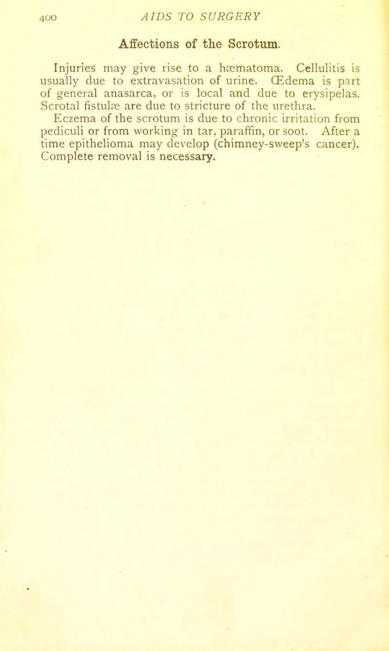 Affections of the Scrotum. Injuries may give rise to a hEEmatoma. Cellulitis is usually clue to extravasation of urine. CEdema is part of general anasarca, or is local and due to erysipelas. Scrotal fistulas are due to stricture of the urethra. Eczema of the scrotum is due to chronic irritation from pediculi or from working in tar, paraffin, or soot. After a time epithelioma may develop (chimney-sweep's cancer). Complete removal is necessary.