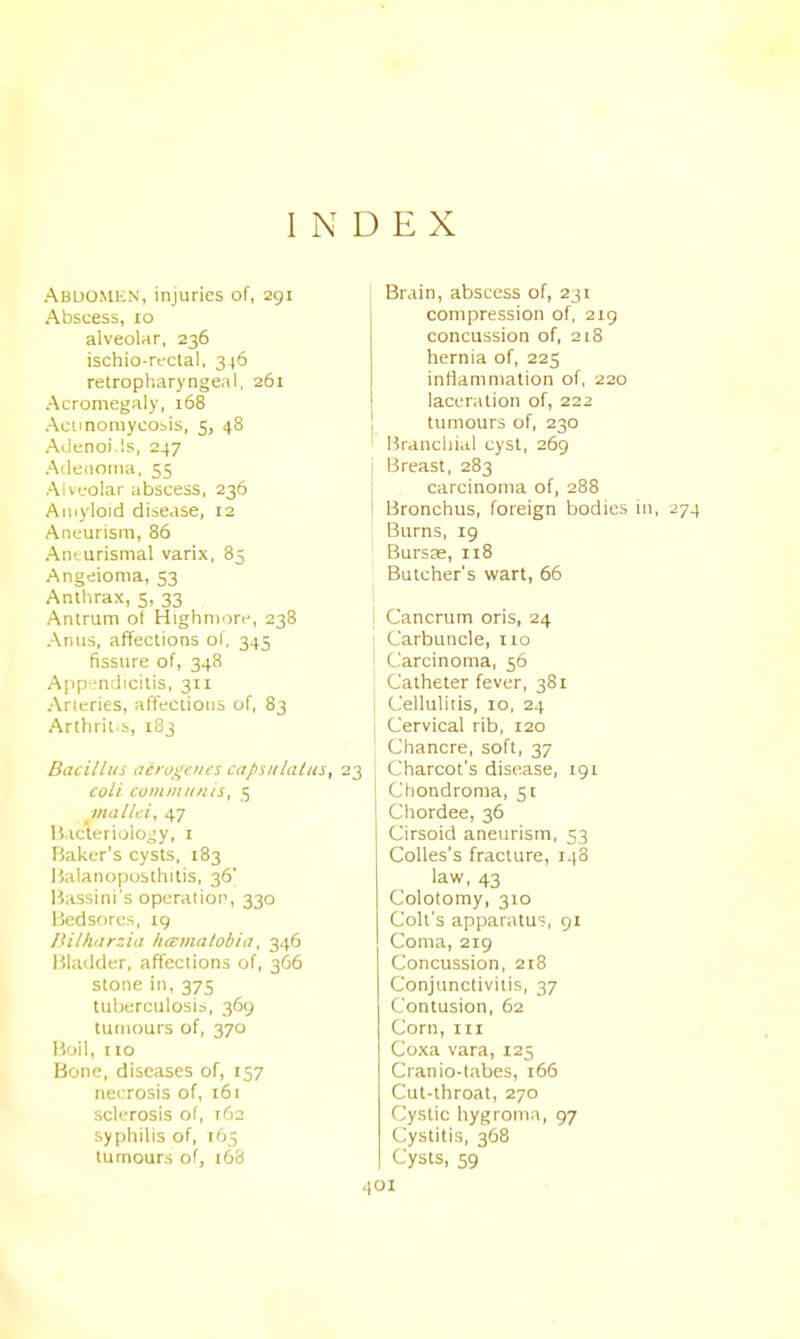 INDEX Abdomen, injuries of, 291 Abscess, 10 alveolar, 236 ischio-rectal, 346 retropharyngeal. 261 Acromegaly, 168 Aciinoniycobis, 5, 48 Ailenoi.ls, 247 Aileiiotna, 55 Alv'-'olar abscess, 236 Amyloid disease, 12 Aneurism, 86 Anturismal varix, 85 Angeionia, 53 Anthrax, 5, 33 Antrum ot Highmore, 238 Anus, affections of, 345 fissure of, 348 App-.-ndicitis, 311 Arteries, affections of, 83 Arthrit..s, 183 Bacillus acrojJciics capsnlatus, 23 coli coiiuiinnis, 5 mallei, 47 li.ictcrioio^y, i Baker's cysts, 183 Halanopusthitis, 36' Bassini's operation, 330 Bedsores, 19 iiilharzia haimalobia, 346 Bladder, affections of, 366 stone in, 375 tulierculosis, 369 tumours of, 370 Boil, no Bone, diseases of, 157 necrosis of, 161 sclerosis of, 162 syphilis of, 165 tumours of, 168 Brain, abscess of, 231 compression of, 219 concussion of, 218 hernia of, 225 inflammation of, 220 laceration of, 222 tumours of, 230 Brancliial cyst, 269 j Breast, 283 carcinoma of, 288 Bronchus, foreign bodies in, 274 Burns, ig Bursse, 118 ; Butcher's wart, 65 I j Cancrum oris, 24 Carbuncle, no Carcinoma, 56 Catheter fever, 381 Cellulitis, 10, 24 Cervical rib, 120 Chancre, soft, 37 Charcot's disease, 191 Chondroma, 51 Chordee, 36 Cirsoid aneurism, 53 CoUes's fracture, 148 law, 43 Colotomy, 310 Colt's apparatus, 91 Coma, 219 Concussion, 218 Conjunctivitis, 37 Contusion, 62 Corn, m Coxa vara, 125 Cranio-tabes, i66 Cut-throat, 270 Cystic hygroma, 97 Cystitis, 368 Cysts, 59 101