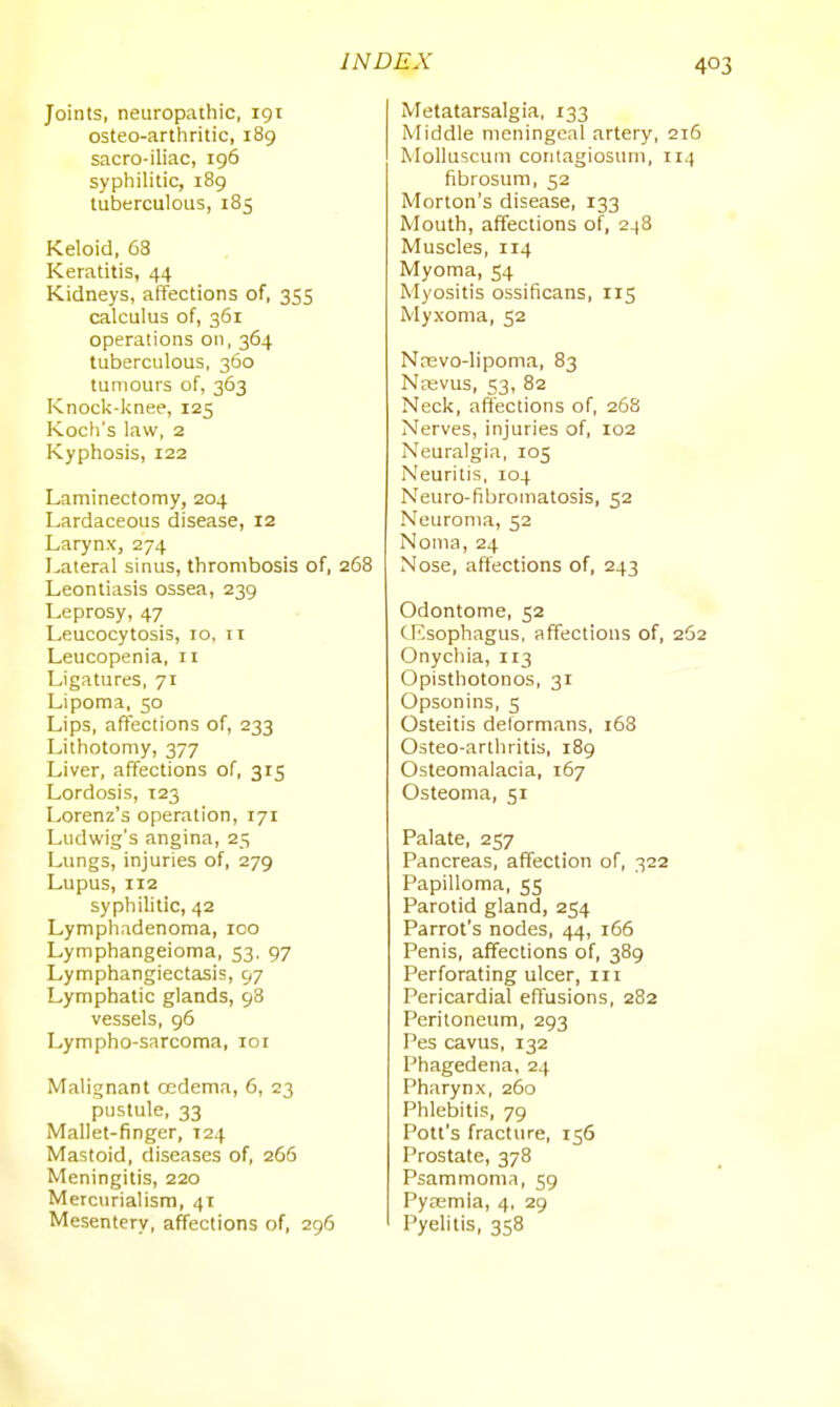 Joints, neuropathic, 191 osteo-arthritic, 189 sacro-iliac, 196 syphilitic, 189 tuberculous, 185 Keloid, 63 Keratitis, 44 Kidneys, affections of, 355 calculus of, 361 operations on, 364 tuberculous, 360 tumours of, 363 Knock-knee, 125 Koch's law, 2 Kyphosis, 122 Laminectomy, 204 Lardaceous disease, 12 Larynx, 274 Lateral sinus, thrombosis of, 268 Leontiasis ossea, 239 Leprosy, 47 Leucocytosis, 10, 11 Leucopenia, 11 Ligatures, 71 Lipoma, 50 Lips, affections of, 233 Lithotomy, 377 Liver, affections of, 315 Lordosis, 123 Lorenz's operation, 171 Ludwig's angina, 25 Lungs, injuries of, 279 Lupus, 112 syphilitic, 42 Lymphadenoma, 100 Lymphangeioma, 53, 97 Lymphangiectasis, 97 Lymphatic glands, 98 vessels, 96 Lympho-sarcoma, loi Malignant oedema, 6, 23 pustule, 33 Mallet-finger, 124 Mastoid, diseases of, 266 Meningitis, 220 Mercurialism, 41 Mesentery, affections of, 296 Metatarsalgia, 133 Middle meningeal artery, 216 Molluscuni conlagiosum, 114 fibrosum, 52 Morton's disease, 133 Mouth, affections of, 2-|8 Muscles, 114 Myoma, 54 Myositis ossificans, 115 Myxoma, 52 Nnevo-Iipoma, 83 N^vus, 53, 82 Neck, affections of, 268 Nerves, injuries of, 102 Neuralgia, 105 Neuritis, 104 Neuro-fibromatosis, 52 Neuroma, 52 Noma, 24 Nose, affections of, 243 Odontome, 52 cnisophagus, affections of, 262 Onychia, 113 Opisthotonos, 31 Opsonins, 5 Osteitis deformans, 168 Osteo-arthritis, 189 Osteomalacia, 167 Osteoma, 51 Palate, 257 Pancreas, affection of, 322 Papilloma, 55 Parotid gland, 254 Parrot's nodes, 44, 166 Penis, affections of, 389 Perforating ulcer, 111 Pericardial effusions, 282 Peritoneum, 293 Pes cavus, 132 Phagedena, 24 Pharynx, 260 Phlebitis, 79 Pott's fracture, 156 Prostate, 378 Psammoma, 59 Vyxm\a, 4, 29 Pyelitis, 358