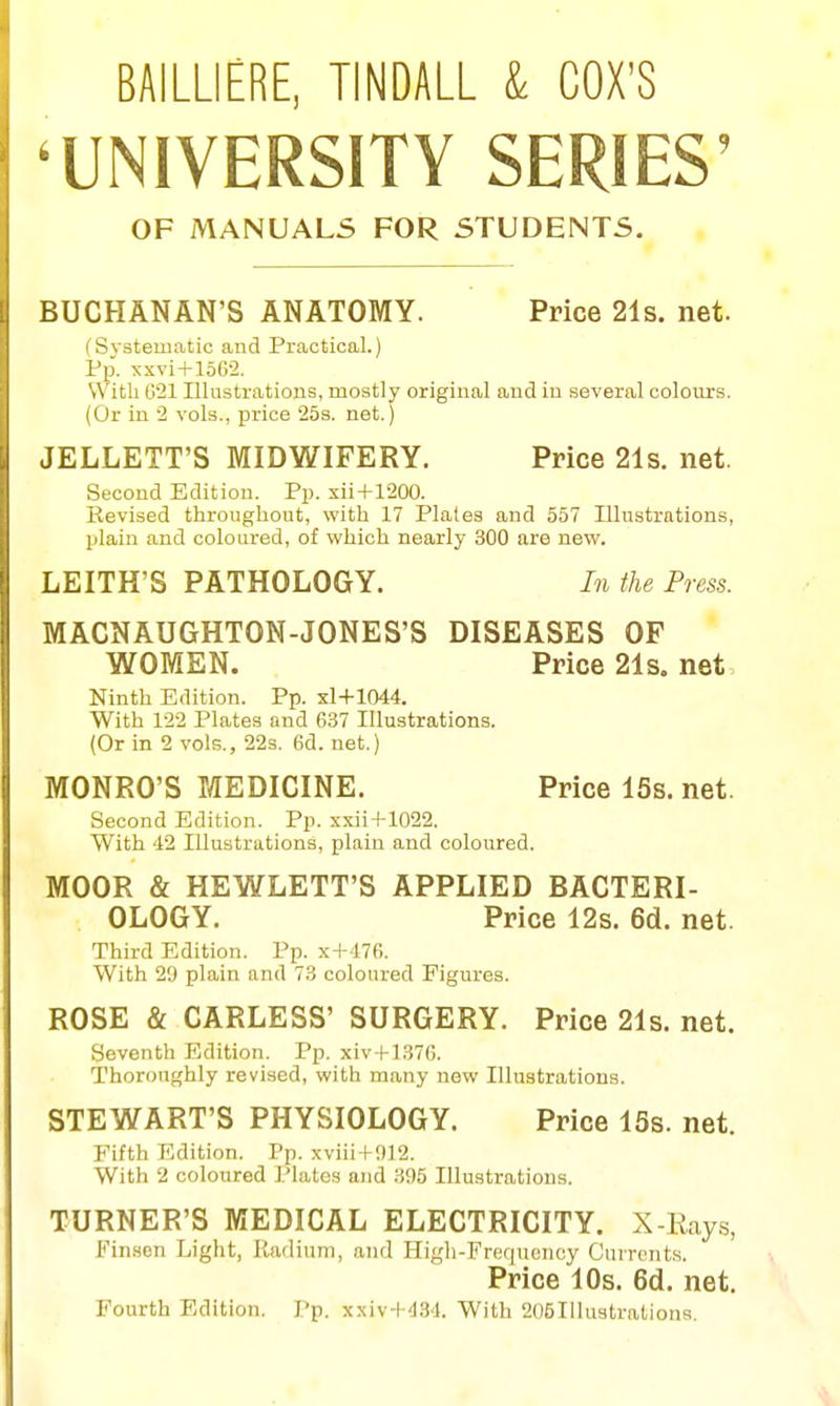 BAILLIERE, TINDALL & COX'S 'UNIVERSITY SERIES' OF MANUALS FOR STUDENTS. BUCHANAN'S ANATOMY. Price 21s. net. (Systematic and Practical.) Pp. -xxvi + lSG^. With G21 Illustrations, mostly original and in several colours. (Or in 2 vols., price 25s. net.) JELLETT'S MIDWIFERY. Price 21s. net. Second Edition. Pp. xii+1200. Revised throughout, with 17 Plates and 557 Illustrations, plain and coloured, of which nearly 300 are new. LEITH'S PATHOLOGY. In the Press. MACNAUGHTON-JONES'S DISEASES OF WOMEN. Price 21s. net Ninth Edition. Pp. xl+1044. With 122 Plates and 637 Illustrations. (Or in 2 vols., 22s. 6d. net.) MONRO'S MEDICINE. Price 15s. net. Second Edition. Pp. xxii + 1022. With 42 Illustrations, plain and coloured. MOOR & HEWLETT'S APPLIED BACTERI- OLOGY. Price 12s. 6d. net. Third Edition. Pp. x + 476. With 29 plain and 73 coloured Figures. ROSE & CARLESS' SURGERY. Price 21s. net. Seventh Edition. Pp. xiv + l.S76. Thoroughly revised, with many new Illustrations. STEWART'S PHYSIOLOGY. Price 15s. net. Fifth Edition. Pp. xviii + 012. With 2 coloured Plates and .395 Illustrations. TURNER'S MEDICAL ELECTRICITY. X-Rays, Finsen Light, Radium, and Higli-Frequcucy Currents. Price 10s. 6d. net. Fourth Edition. Pp. xxiv-t-'I,S<l. With 205Illustrations.