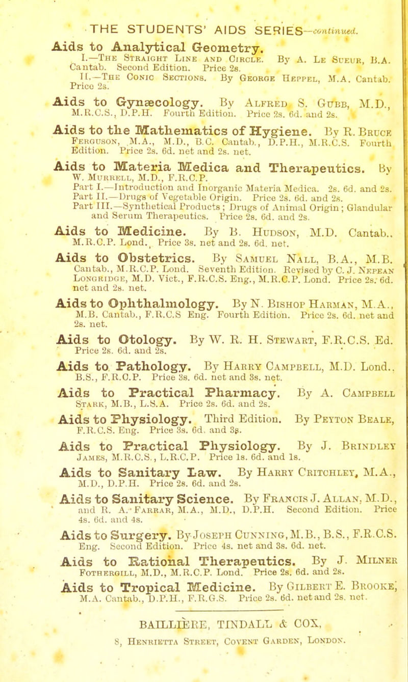 Aids to Analytical Geometry. I.—The Straight Line and Circle. By A. Le Sueur, IJ.A. Cautab. Second Edition. Price 28. H.—The Conic Sections. By George Heppel, M.A. Cantab. Price 2s. Aids to GyTiaecology. By Alfred, S. Gctbb, M.D., M.R.C.S., Il.P.ri. Fourtli Edition. Price 2s. 6d. and 2s. Aids to tlie Matliematics of Hygiene. By R. Beuck FEROU.S0N, M.A., M.D., B.C. Cautab., D.P.H., M.R.C.S. Fourtli Edition. Price 2s. 6d. net and 2s. net. Aids to Materia Medica and Therapeutics. Bv W, MuRRiii.L, M.D., F.Ii.C.P. Part I.—Introduction and Inorganic Materia Medica. 2s. 6d. and 2s. Part II.—Drugs of Vegetable Origin. Price 2s. (id. and 2s. Part III.—Synthetical Products ; Drugs of Animal Origin ; Glandular and Serum Therapeutics. Price 2s. 6d. and 2s. Aids to Medicine. By B. Hudson, M.D. Cantab.. M.R.C.P. Lond.^ Price 38. net and 2s. 6d. net. Aids to Obstetrics. By Samuel Nall, B.A., M.B. Cantab., M.R.C.P. Lond. Seventh Edition. Revised by C.J Nkpean LoNORiDGi:, M.D. Vict., F.R.C.S. Eng., M.R.C.P. Lond. Price 2s: 6d. net and 28. net. Aids to Ophthalmology. By N. Bishop Harman, M. A., M.B. Cantab., F.R.C.S Eng. Fourth Edition. Price 2s. 6d. net and 26. net. Aids to Otology. By W. R. H. Stewart, F.R.C.S. Ed. Price 2s. (id. and 2s. Aids to Pathology. By Harry Campbell, M.D. Lond.. B.S., F.R.O.P. Price Ss. 6d. net and 3s. net. Aids to Practical Pharmacy. By A. Campbell Stark, M.B., L.S.A. Price 2s. 6d. and 2s. Aids to Physiology. Third Edition. By Peyton Beale, F.R.C.S. Eng. Price 3s. Od. and 3s. Aids to Practical Physiology. By J. Brindley Jame.s, M.R.C.S., L.R.C.P. Price Is. 6d. and Is. Aids to Sanitary Law. By Harry Ceitchley, M.A., M.D., D.P.H. Price 2s. 6d. and 2s. Aids to Sanitary Science. By Francis J. Allan, M. D. , and R. A.'Farrar, M.A., M.D., D.P.H. Second Edition. Price 4s. 6d. and 4s. Aids to Surgery, By Joseph Cunning.M.B., B.S., F.R.C.S. Eng. Second Edition. Price 4s. net and 3s. Od. net. Aids to Ratioiial Therapeutics. By J. Milner Fotheroill, M.D., M.R.C.P. Lond. Price 2s. 6d. and 2s. Aids to Tropical Medicine. By Gilbert E. Brooke; M.A. Cantab., D.P.H., F.R.G.S. Price 2s. 6d. netand 2s. net. BAELLIEEE, TINDALL & COX,