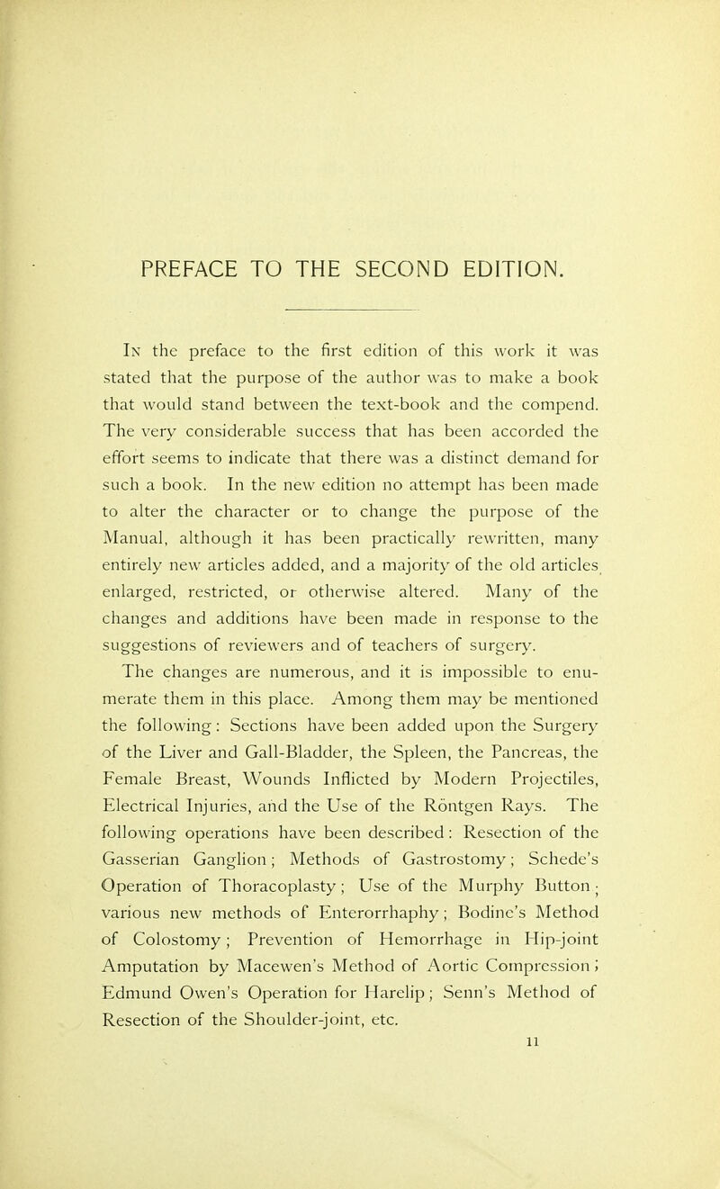 PREFACE TO THE SECOND EDITION. In the preface to the first edition of this work it was stated that the purpose of the author was to make a book that would stand between the text-book and the compend. The very considerable success that has been accorded the effort seems to indicate that there was a distinct demand for such a book. In the new edition no attempt has been made to alter the character or to change the purpose of the Manual, although it has been practically rewritten, many entirely new articles added, and a majority of the old articles enlarged, restricted, or otherwise altered. Many of the changes and additions have been made in response to the suggestions of reviewers and of teachers of surgery. The changes are numerous, and it is impossible to enu- merate them in this place. Among them may be mentioned the following: Sections have been added upon the Surgery of the Liver and Gail-Bladder, the Spleen, the Pancreas, the Female Breast, Wounds Inflicted by Modern Projectiles, Electrical Injuries, and the Use of the Rontgen Rays. The following operations have been described: Resection of the Gasserian Ganglion; Methods of Gastrostomy; Schede's Operation of Thoracoplasty; Use of the Murphy Button ; various new methods of Enterorrhaphy; Bodine's Method of Colostomy; Prevention of Hemorrhage in Hip-joint Amputation by Macewen's Method of Aortic Compression ', Edmund Owen's Operation for Harelip; Senn's Method of Resection of the Shoulder-joint, etc.