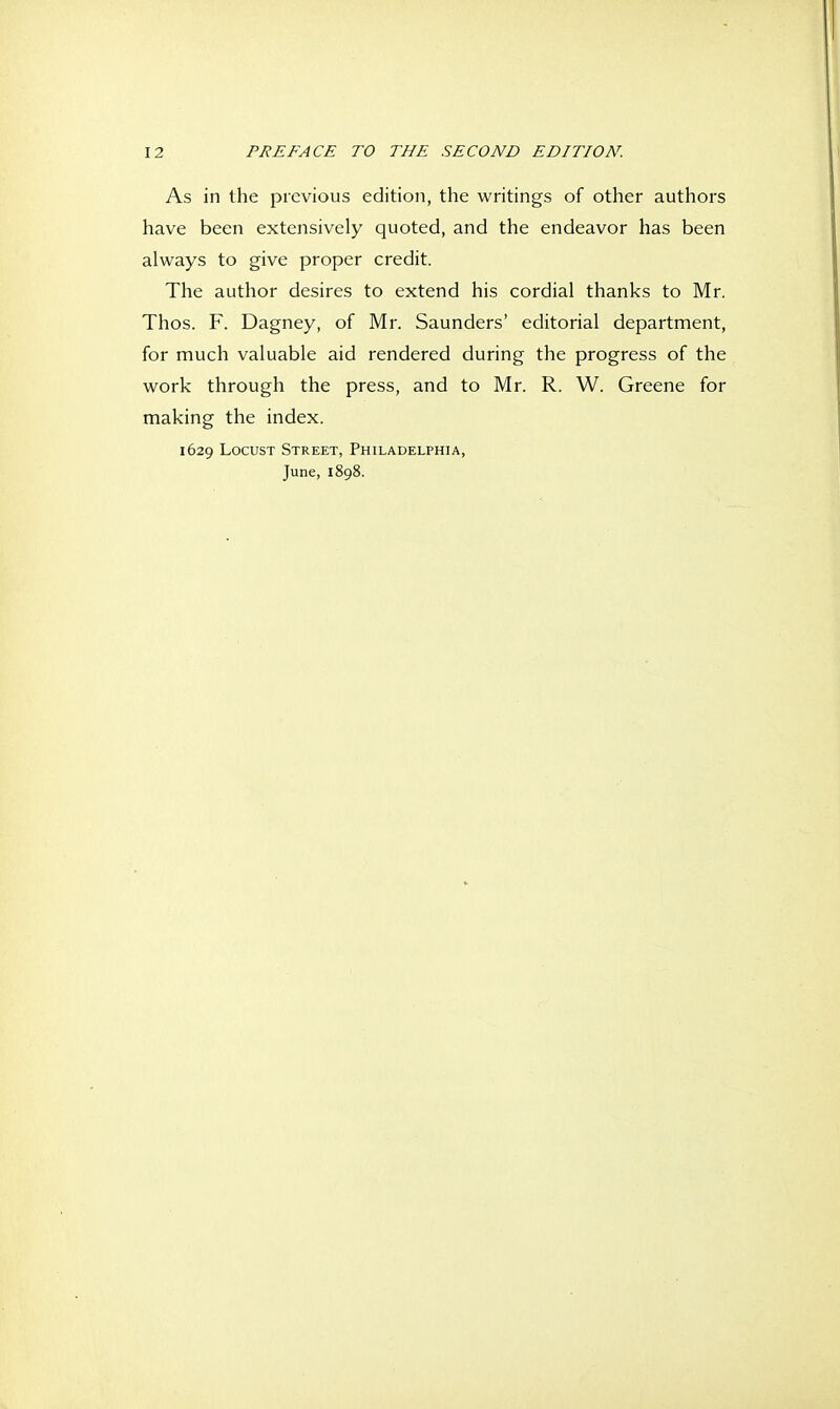 As in the previous edition, the writings of other authors have been extensively quoted, and the endeavor has been always to give proper credit. The author desires to extend his cordial thanks to Mr. Thos. F. Dagney, of Mr. Saunders' editorial department, for much valuable aid rendered during the progress of the work through the press, and to Mr. R. W. Greene for making the index. 1629 Locust Street, Philadelphia, June, 1898.