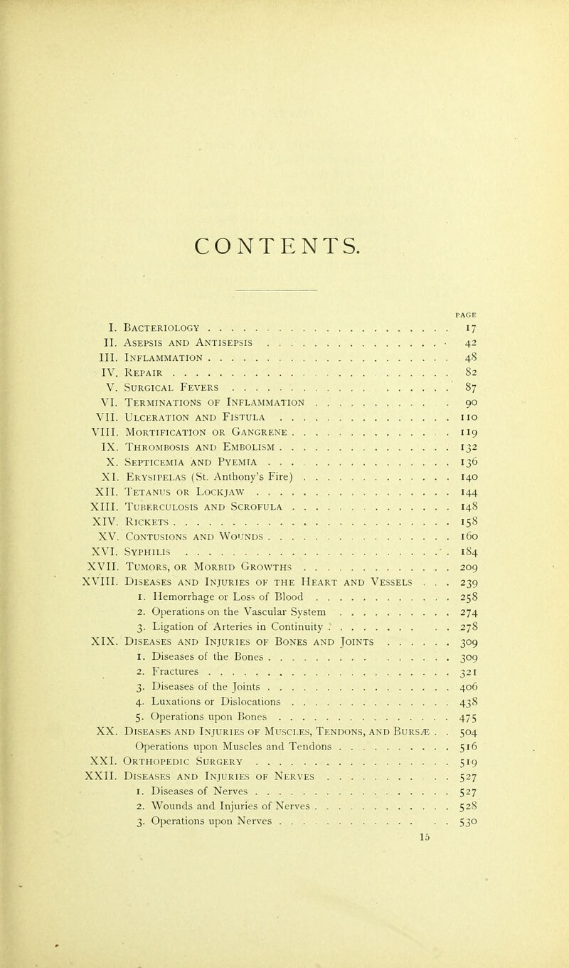 CONTENTS. PAGE I. Bacteriology 17 II. Asepsis and Antisepsis • 42 III. Inflammation 48 IV. Repair 82 V. Surgical Fevers ' 87 VI. Terminations of Inflammation . 90 Vll. Ulceration and Fistula 110 VIII. Mortification or Gangrene 119 IX. Thrombosis and Embolism 132 X. Septicemia and Pyemia 136 XI. Erysipelas (St. Anthony's Fire) 140 XII. Tetanus or Lockjaw 144 XIII. Tuberculosis and Scrofula 148 XIV. Rickets 158 XV. Contusions and Wounds 160 XVI. Syphilis - . 184 XVII. Tumors, or Morbid Growths 209 XVIII. Diseases and Injuries of the Heart and Vessels . . . 239 1. Hemorrhage or Loss of Blood 258 2. Operations on the Vascular System 274 3. Ligation of Arteries in Continuity 278 XIX. Diseases and Injuries of Bones and Joints 309 1. Diseases of the Bones 309 2. Fractures 321 3. Diseases of the Joints 406 4. Luxations or Dislocations 438 5. Operations upon Bones 475 XX. Diseases and Injuries of Muscles, Tendons, and Burs^ . . 504 Operations upon Muscles and Tendons 516 XXI. Orthopedic Surgery 519 XXII. Diseases and Injuries of Nerves 527 1. Diseases of Nerves 527 2. Wounds and Injuries of Nerves 528 3. Operations upon Nerves 530