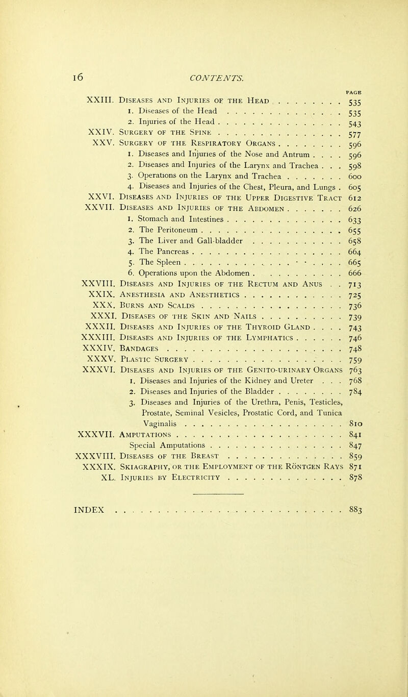 XXIII. Diseases and Injuries of the Head 535 1. Diseases of the Head 535 2. Injuries of the Head 543 XXIV. Surgery of the Spine 577 XXV. Surgery of the Respiratory Organs 596 1. Diseases and Injuries of the Nose and Antrum .... 596 2. Diseases and Injuries of the Larynx and Trachea ... 598 3. Operations on the Larynx and Trachea 600 4. Diseases and Injuries of the Chest, Pleura, and Lungs . 605 XXVI. Diseases and Injuries of the Upper Digestive Tract 612 XXVII. Diseases and Injuries of the Abdomen 626 1. Stomach and Intestines 633 2. The Peritoneum 655 3. The Liver and Gall bladder 658 4. The Pancreas 664 5. The Spleen 665 6. Operations upon the Abdomen 666 XXVIII. Diseases and Injuries of the Rectum and Anus . . 713 XXIX. Anesthesia and Anesthetics 725 XXX. Burns and Scalds 736 XXXI. Diseases of the Skin and Nails 739 XXXII. Diseases and Injuries of the Thyroid Gland .... 743 XXXIII. Diseases and Injuries of the Lymphatics 746 XXXIV. Bandages 748 XXXV. Plastic Surgery 759 XXXVI. Diseases and Injuries of the Genito-urinary Organs 763 1. Diseases and Injuries of the Kidney and Ureter . . . 768 2. Diseases and Injuries of the Bladder 784 3. Diseases and Injuries of the Urethra, Penis, Testicles, Prostate, Seminal Vesicles, Prostatic Cord, and Tunica Vaginalis 810 XXXVII. Amputations 841 Special Amputations 847 XXXVIII. Diseases of the Breast 859 XXXIX. Skiagraphy, or the Employment of the Ronti^en Rays 871 XL. Injuries by Electricity 878 INDEX 883