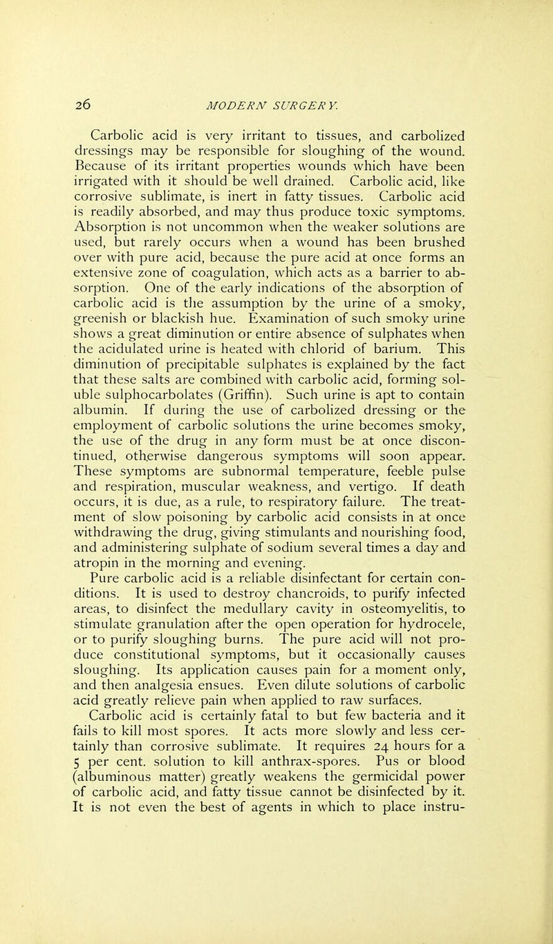 Carbolic acid is very irritant to tissues, and carbolized dressings may be responsible for sloughing of the wound. Because of its irritant properties wounds which have been irrigated with it should be well drained. Carbolic acid, like corrosive sublimate, is inert in fatty tissues. Carbolic acid is readily absorbed, and may thus produce toxic symptoms. Absorption is not uncommon when the weaker solutions are used, but rarely occurs when a wound has been brushed over with pure acid, because the pure acid at once forms an extensive zone of coagulation, which acts as a barrier to ab- sorption. One of the early indications of the absorption of carbolic acid is the assumption by the urine of a smoky, greenish or blackish hue. Examination of such smoky urine shows a great diminution or entire absence of sulphates when the acidulated urine is heated with chlorid of barium. This diminution of precipitable sulphates is explained by the fact that these salts are combined with carbolic acid, forming sol- uble sulphocarbolates (Griffin). Such urine is apt to contain albumin. If during the use of carboHzed dressing or the employment of carbolic solutions the urine becomes smoky, the use of the drug in any form must be at once discon- tinued, otherwise dangerous symptoms will soon appear. These symptoms are subnormal temperature, feeble pulse and respiration, muscular weakness, and vertigo. If death occurs, it is due, as a rule, to respiratory failure. The treat- ment of slow poisoning by carbolic acid consists in at once withdrawing the drug, giving stimulants and nourishing food, and administering sulphate of sodium several times a day and atropin in the morning and evening. Pure carbolic acid is a reliable disinfectant for certain con- ditions. It is used to destroy chancroids, to purify infected areas, to disinfect the medullary cavity in osteomyelitis, to stimulate granulation after the open operation for hydrocele, or to purify sloughing burns. The pure acid will not pro- duce constitutional symptoms, but it occasionally causes sloughing. Its application causes pain for a moment only, and then analgesia ensues. Even dilute solutions of carbolic acid greatly relieve pain when applied to raw surfaces. Carbolic acid is certainly fatal to but few bacteria and it fails to kill most spores. It acts more slowly and less cer- tainly than corrosive sublimate. It requires 24 hours for a 5 per cent, solution to kill anthrax-spores. Pus or blood (albuminous matter) greatly weakens the germicidal power of carbolic acid, and fatty tissue cannot be disinfected by it. It is not even the best of agents in which to place instru-