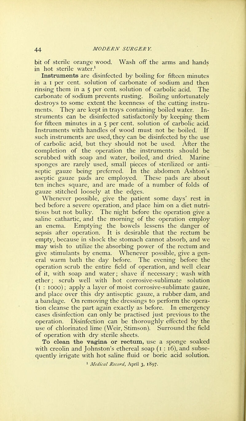 bit of Sterile orange wood. Wash off the arms and hands in hot sterile water.' Instruments are disinfected by boiling for fifteen minutes in a I per cent, solution of carbonate of sodium and then rinsing them in a 5 per cent, solution of carbolic acid. The carbonate of sodium prevents rusting. Boiling unfortunately destroys to some extent the keenness of the cutting instru- ments. They are kept in trays containing boiled water. In- struments can be disinfected satisfactorily by keeping them for fifteen minutes in a 5 per cent, solution of carbolic acid. Instruments with handles of wood must not be boiled. If such instruments are used, they can be disinfected by the use of carbolic acid, but they should not be used. After the completion of the operation the instruments should be scrubbed with soap and water, boiled, and dried. Marine sponges are rarely used, small pieces of .sterilized or anti- septic gauze being preferred. In the abdomen Ashton's aseptic gauze pads are employed. These pads are about ten inches square, and are made of a number of folds of gauze stitched loosely at the edges. Whenever possible, give the patient some days' rest in bed before a severe operation, and place him on a diet nutri- tious but not bulky. The night before the operation give a saline cathartic, and the morning of the operation employ an enema. Emptying the bowels lessens the danger of sepsis after operation. It is desirable that the rectum be empty, because in shock the stomach cannot absorb, and we may wish to utilize the absorbing power of the rectum and give stimulants by enema. Whenever possible, give a gen- eral warm bath the day before. The evening before the operation scrub the entire field of operation, and well clear of it, with soap and water; shave if necessary; wash with ether; scrub well with hot corrosive-sublimate solution (l : 1000); apply a layer of moist corrosive-sublimate gauze, and place over this dry antiseptic gauze, a rubber dam, and a bandage. On removing the dressings to perform the opera- tion cleanse the part again exactly as before. In emergency cases disinfection can only be practised just previous to the operation. Disinfection can be thoroughly effected by the use of chlorinated lime (Weir, Stimson). Surround the field of operation with dry sterile sheets. To clean the vagina or rectum, use a sponge soaked with creolin and Johnston's ethereal soap (i : 16), and subse- quently irrigate with hot saline fluid or boric acid solution. ' Medical Record, April 3, 1897.