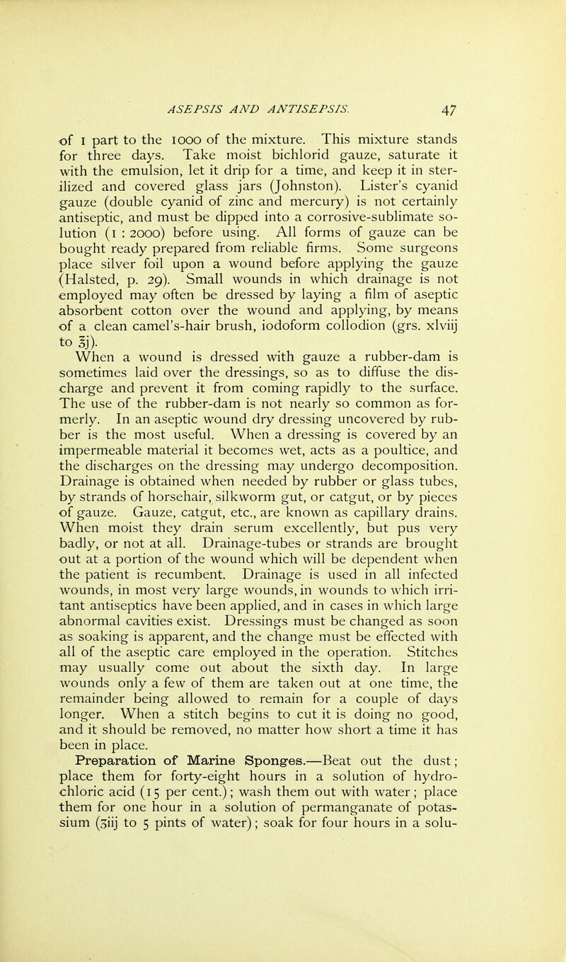 of I part to the looo of the mixture. This mixture stands for three days. Take moist bichlorid gauze, saturate it with the emulsion, let it drip for a time, and keep it in ster- ilized and covered glass jars (Johnston). Lister's cyanid gauze (double cyanid of zinc and mercury) is not certainly antiseptic, and must be dipped into a corrosive-sublimate so- lution (i : 2000) before using. All forms of gauze can be bought ready prepared from reliable firms. Some surgeons place silver foil upon a wound before applying the gauze (Halsted, p. 29). Small wounds in which drainage is not employed may often be dressed by laying a film of aseptic absorbent cotton over the wound and applying, by means of a clean camel's-hair brush, iodoform collodion (grs. xlviij to Ij). When a wound is dressed with gauze a rubber-dam is sometimes laid over the dressings, so as to diffuse the dis- charge and prevent it from coming rapidly to the surface. The use of the rubber-dam is not nearly so common as for- merly. In an aseptic wound dry dressing uncovered by rub- ber is the most useful. When a dressing is covered by an impermeable material it becomes wet, acts as a poultice, and the discharges on the dressing may undergo decomposition. Drainage is obtained when needed by rubber or glass tubes, by strands of horsehair, silkworm gut, or catgut, or by pieces of gauze. Gauze, catgut, etc., are known as capillary drains. When moist they drain serum excellently, but pus very badly, or not at all. Drainage-tubes or strands are brought out at a portion of the wound which will be dependent when the patient is recumbent. Drainage is used in all infected wounds, in most very large wounds, in wounds to which irri- tant antiseptics have been applied, and in cases in which large abnormal cavities exist. Dressings must be changed as soon as soaking is apparent, and the change must be effected with all of the aseptic care employed in the operation. Stitches may usually come out about the sixth day. In large wounds only a few of them are taken out at one time, the remainder being allowed to remain for a couple of days longer. When a stitch begins to cut it is doing no good, and it should be removed, no matter how short a time it has been in place. Preparation of Marine Sponges.—Beat out the dust; place them for forty-eight hours in a solution of hydro- chloric acid (15 per cent.); wash them out with water; place them for one hour in a solution of permanganate of potas- sium (oiij to 5 pints of water); soak for four hours in a solu-