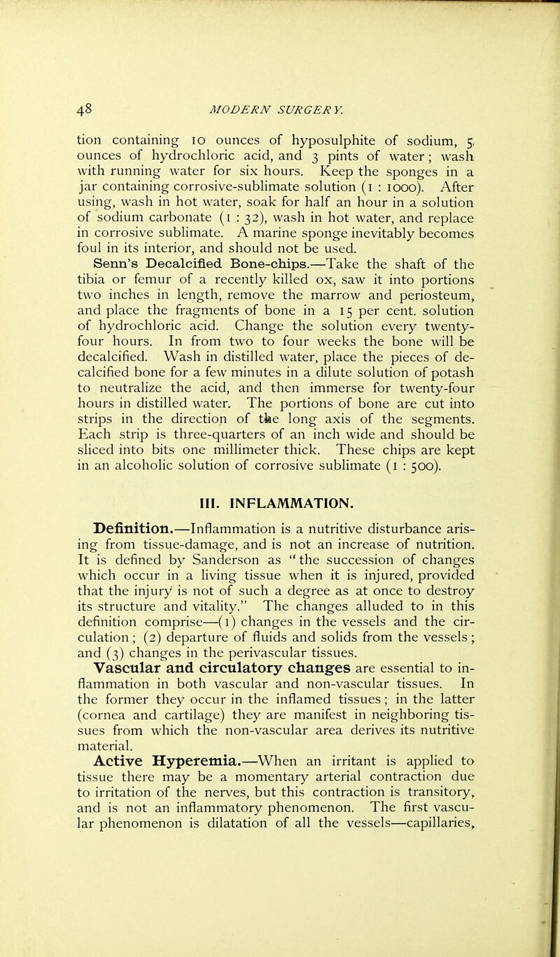 tion containing lo ounces of hyposulphite of sodium, J ounces of hydrochloric acid, and 3 pints of water; wash with running water for six hours. Keep the sponges in a jar containing corrosive-sublimate solution (i : 1000). After using, wash in hot water, soak for half an hour in a solution of sodium carbonate (i : 32), wash in hot water, and replace in corrosive sublimate. A marine sponge inevitably becomes foul in its interior, and should not be used. Senn's Decalcified Bone-chips.—Take the shaft of the tibia or femur of a recently killed ox, saw it into portions two inches in length, remove the marrow and periosteum, and place the fragments of bone in a 15 per cent, solution of hydrochloric acid. Change the solution every twenty- four hours. In from two to four weeks the bone will be decalcified. Wash in distilled water, place the pieces of de- calcified bone for a few minutes in a dilute solution of potash to neutralize the acid, and then immerse for twenty-four hours in distilled water. The portions of bone are cut into strips in the direction of tke long axis of the segments. Each strip is three-quarters of an inch wide and should be sliced into bits one millimeter thick. These chips are kept in an alcoholic solution of corrosive sublimate (i : 500). III. INFLAMMATION. Definition.—Inflammation is a nutritive disturbance aris- ing from tissue-damage, and is not an increase of nutrition. It is defined by Sanderson as  the succession of changes which occur in a living tissue when it is injured, provided that the injury is not of such a degree as at once to destroy its structure and vitality. The changes alluded to in this definition comprise—(i) changes in the vessels and the cir- culation ; (2) departure of fluids and solids from the vessels; and (3) changes in the perivascular tissues. Vascular and circulatory changes are essential to in- flammation in both vascular and non-vascular tissues. In the former they occur in the inflamed tissues ; in the latter (cornea and cartilage) they are manifest in neighboring tis- sues from which the non-vascular area derives its nutritive material. Active Hyperemia.—When an irritant is applied to tissue there may be a momentary arterial contraction due to irritation of the nerves, but this contraction is transitory, and is not an inflammatory phenomenon. The first vascu- lar phenomenon is dilatation of all the vessels—capillaries.
