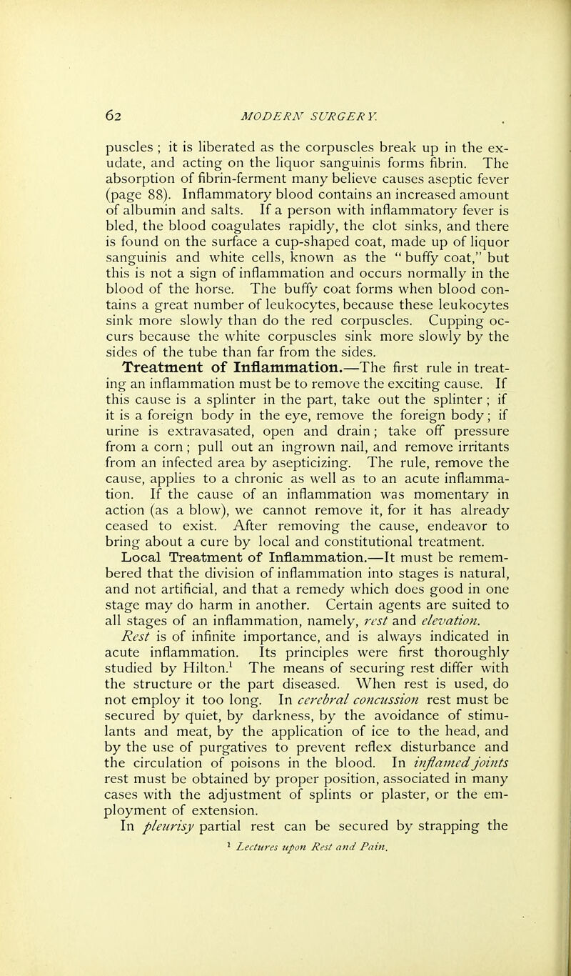 puscles ; it is liberated as the corpuscles break up in the ex- udate, and acting on the liquor sanguinis forms fibrin. The absorption of fibrin-ferment many believe causes aseptic fever (page 88). Inflammatory blood contains an increased amount of albumin and salts. If a person with inflammatory fever is bled, the blood coagulates rapidly, the clot sinks, and there is found on the surface a cup-shaped coat, made up of liquor sanguinis and white cells, known as the bufty coat, but this is not a sign of inflammation and occurs normally in the blood of the horse. The bufiy coat forms when blood con- tains a great number of leukocytes, because these leukocytes sink more slowly than do the red corpuscles. Cupping oc- curs because the white corpuscles sink more slowly by the sides of the tube than far from the sides. Treatment of Inflammation.—The first rule in treat- ing an inflammation must be to remove the exciting cause. If this cause is a sphnter in the part, take out the splinter ; if it is a foreign body in the eye, remove the foreign body; if urine is extravasated, open and drain; take off pressure from a corn; pull out an ingrown nail, and remove irritants from an infected area by asepticizing. The rule, remove the cause, applies to a chronic as well as to an acute inflamma- tion. If the cause of an inflammation was momentary in action (as a blow), we cannot remove it, for it has already ceased to exist. After removing the cause, endeavor to bring about a cure by local and constitutional treatment. Local Treatment of Inflammation.—It must be remem- bered that the division of inflammation into stages is natural, and not artificial, and that a remedy which does good in one stage may do harm in another. Certain agents are suited to all stages of an inflammation, namely, rest and elevation. Rest is of infinite importance, and is always indicated in acute inflammation. Its principles were first thoroughly studied by Hilton.^ The means of securing rest differ with the structure or the part diseased. When rest is used, do not employ it too long. In cerebral concussion rest must be secured by quiet, by darkness, by the avoidance of stimu- lants and meat, by the application of ice to the head, and by the use of purgatives to prevent reflex disturbance and the circulation of poisons in the blood. In infianiedjoints rest must be obtained by proper position, associated in many cases with the adjustment of splints or plaster, or the em- ployment of extension. In pleurisy partial rest can be secured by strapping the ^ Lectures upon Rest and Pain.
