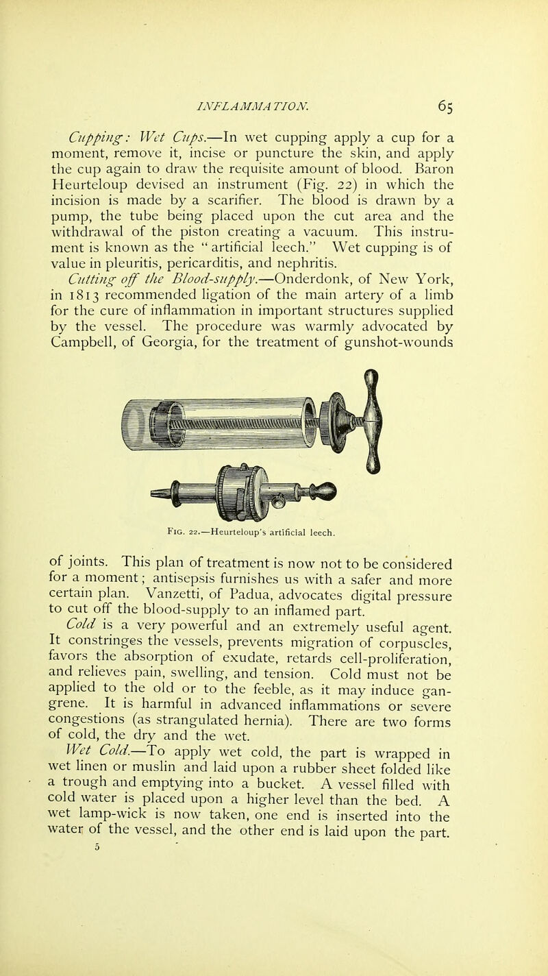 Cupping: Wet Cups.—In wet cupping apply a cup for a moment, remove it, incise or puncture the slvin, and apply the cup again to draw the requisite amount of blood. Baron Heurteloup devised an instrument (Fig. 22) in which the incision is made by a scarifier. The blood is drawn by a pump, the tube being placed upon the cut area and the withdrawal of the piston creating a vacuum. This instru- ment is known as the  artificial leech. Wet cupping is of value in pleuritis, pericarditis, and nephritis. Cutting off the Blood-supply.—Onderdonk, of New York, in 1813 recommended ligation of the main artery of a limb for the cure of inflammation in important structures supplied by the vessel. The procedure was warmly advocated by Campbell, of Georgia, for the treatment of gunshot-wounds Fig. 22.—Heurlcloup s artificial leech. of joints. This plan of treatment is now not to be considered for a moment; antisepsis furnishes us with a safer and more certain plan. Vanzetti, of Padua, advocates digital pressure to cut off the blood-supply to an inflamed part. Cold is a very powerful and an extremely useful agent. It constringes the vessels, prevents migration of corpuscles, favors the absorption of exudate, retards cell-proliferation, and relieves pain, swelling, and tension. Cold must not be applied to the old or to the feeble, as it may induce gan- grene. It is harmful in advanced inflammations or severe congestions (as strangulated hernia). There are two forms of cold, the dry and the wet. Wet Cold.—To apply wet cold, the part is wrapped in wet linen or muslin and laid upon a rubber sheet folded like a trough and emptying into a bucket. A vessel filled with cold water is placed upon a higher level than the bed. A wet lamp-wick is now taken, one end is inserted into the water of the vessel, and the other end is laid upon the part.