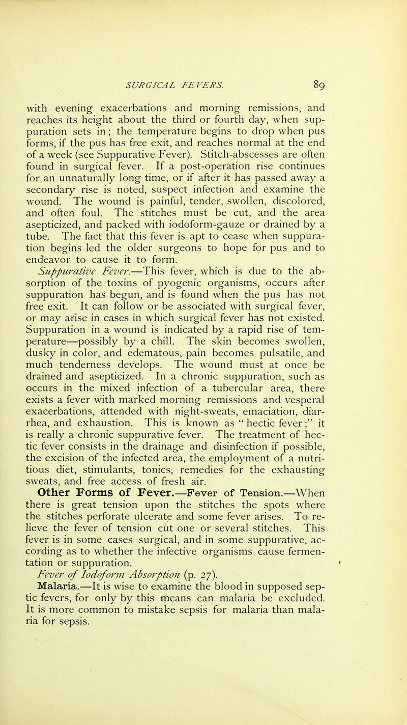 with evening exacerbations and morning remissions, and reaches its height about the third or fourth day, when sup- puration sets in ; the temperature begins to drop when pus forms, if the pus has free exit, and reaches normal at the end of a week (see Suppurative Fever). Stitch-abscesses are often found in surgical fever. If a post-operation rise continues for an unnaturally long time, or if after it has passed away a secondary rise is noted, suspect infection and examine the wound. The wound is painful, tender, swollen, discolored, and often foul. The stitches must be cut, and the area asepticized, and packed with iodoform-gauze or drained by a tube. The fact that this fever is apt to cease when suppura- tion begins led the older surgeons to hope for pus and to endeavor to cause it to form. Suppurative Fever.—This fever, which is due to the ab- sorption of the toxins of pyogenic organisms, occurs after suppuration has begun, and is found when the pus has not free exit. It can follow or be associated with surgical fever, or may arise in cases in which surgical fever has not existed. Suppuration in a wound is indicated by a rapid rise of tem- perature—possibly by a chill. The skin becomes swollen, dusky in color, and edematous, pain becomes pulsatile, and much tenderness develops. The wound must at once be drained and asepticized. In a chronic suppuration, such as occurs in the mixed infection of a tubercular area, there exists a fever with marked morning remissions and vesperal exacerbations, attended with night-sweats, emaciation, diar- rhea, and exhaustion. This is known as  hectic fever; it is really a chronic suppurative fever. The treatment of hec- tic fever consists in the drainage and disinfection if possible, the excision of the infected area, the employment of a nutri- tious diet, stimulants, tonics, remedies for the exhausting sweats, and free access of fresh air. Other Forms of Fever.—Fever of Tension.—When there is great tension upon the stitches the spots where the stitches perforate ulcerate and some fever arises. To re- lieve the fever of tension cut one or several stitches. This fever is in some cases surgical, and in some suppurative, ac- cording as to whether the infective organisms cause fermen- tation or suppuration. Fever of lodoforin Absorption (p. 27). Malaria.—It is wise to examine the blood in supposed sep- tic fevers, for only by this means can malaria be excluded. It is more common to mistake sepsis for malaria than mala- ria for sepsis.