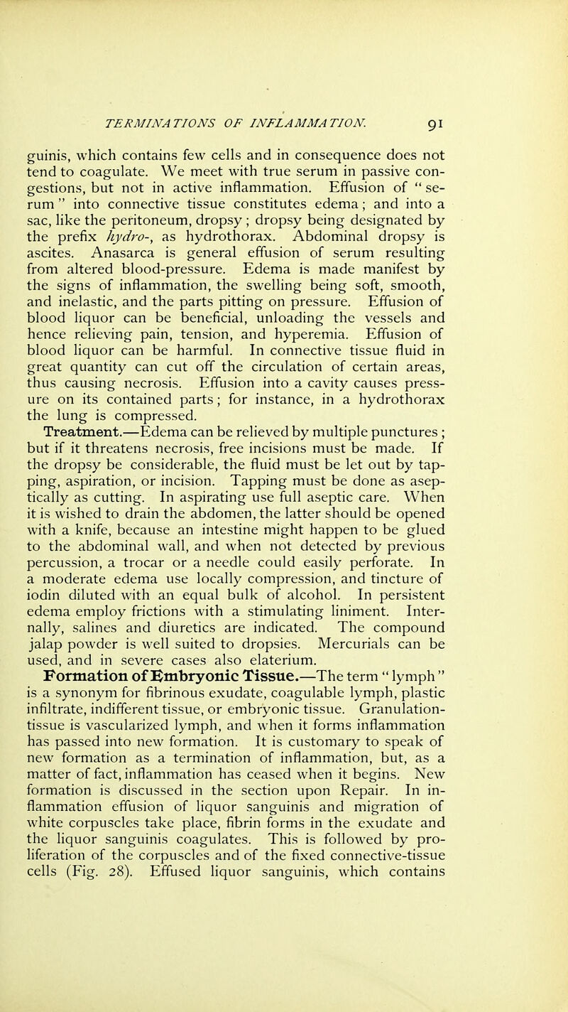 guinis, which contains few cells and in consequence does not tend to coagulate. We meet with true serum in passive con- gestions, but not in active inflammation. Effusion of  se- rum  into connective tissue constitutes edema; and into a sac, like the peritoneum, dropsy ; dropsy being designated by the prefix hydro-, as hydrothorax. Abdominal dropsy is ascites. Anasarca is general effusion of serum resulting from altered blood-pressure. Edema is made manifest by the signs of inflammation, the swelling being soft, smooth, and inelastic, and the parts pitting on pressure. Effusion of blood liquor can be beneficial, unloading the vessels and hence relieving pain, tension, and hyperemia. Effusion of blood liquor can be harmful. In connective tissue fluid in great quantity can cut off the circulation of certain areas, thus causing necrosis. Effusion into a cavity causes press- ure on its contained parts; for instance, in a hydrothorax the lung is compressed. Treatment.—Edema can be relieved by multiple punctures ; but if it threatens necrosis, free incisions must be made. If the dropsy be considerable, the fluid must be let out by tap- ping, aspiration, or incision. Tapping must be done as asep- tically as cutting. In aspirating use full aseptic care. When it is wished to drain the abdomen, the latter should be opened with a knife, because an intestine might happen to be glued to the abdominal wall, and when not detected by previous percussion, a trocar or a needle could easily perforate. In a moderate edema use locally compression, and tincture of iodin diluted with an equal bulk of alcohol. In persistent edema employ frictions with a stimulating liniment. Inter- nally, salines and diuretics are indicated. The compound jalap powder is well suited to dropsies. Mercurials can be used, and in severe cases also elaterium. Formation of Bmbryonic Tissue.—The term  lymph  is a synonym for fibrinous exudate, coagulable lymph, plastic infiltrate, indifferent tissue, or embryonic tissue. Granulation- tissue is vascularized lymph, and when it forms inflammation has passed into new formation. It is customary to speak of new formation as a termination of inflammation, but, as a matter of fact, inflammation has ceased when it begins. New formation is discussed in the section upon Repair. In in- flammation effusion of liquor sanguinis and migration of white corpuscles take place, fibrin forms in the exudate and the liquor sanguinis coagulates. This is followed by pro- liferation of the corpuscles and of the fixed connective-tissue cells (Fig. 28). Effused liquor sanguinis, which contains