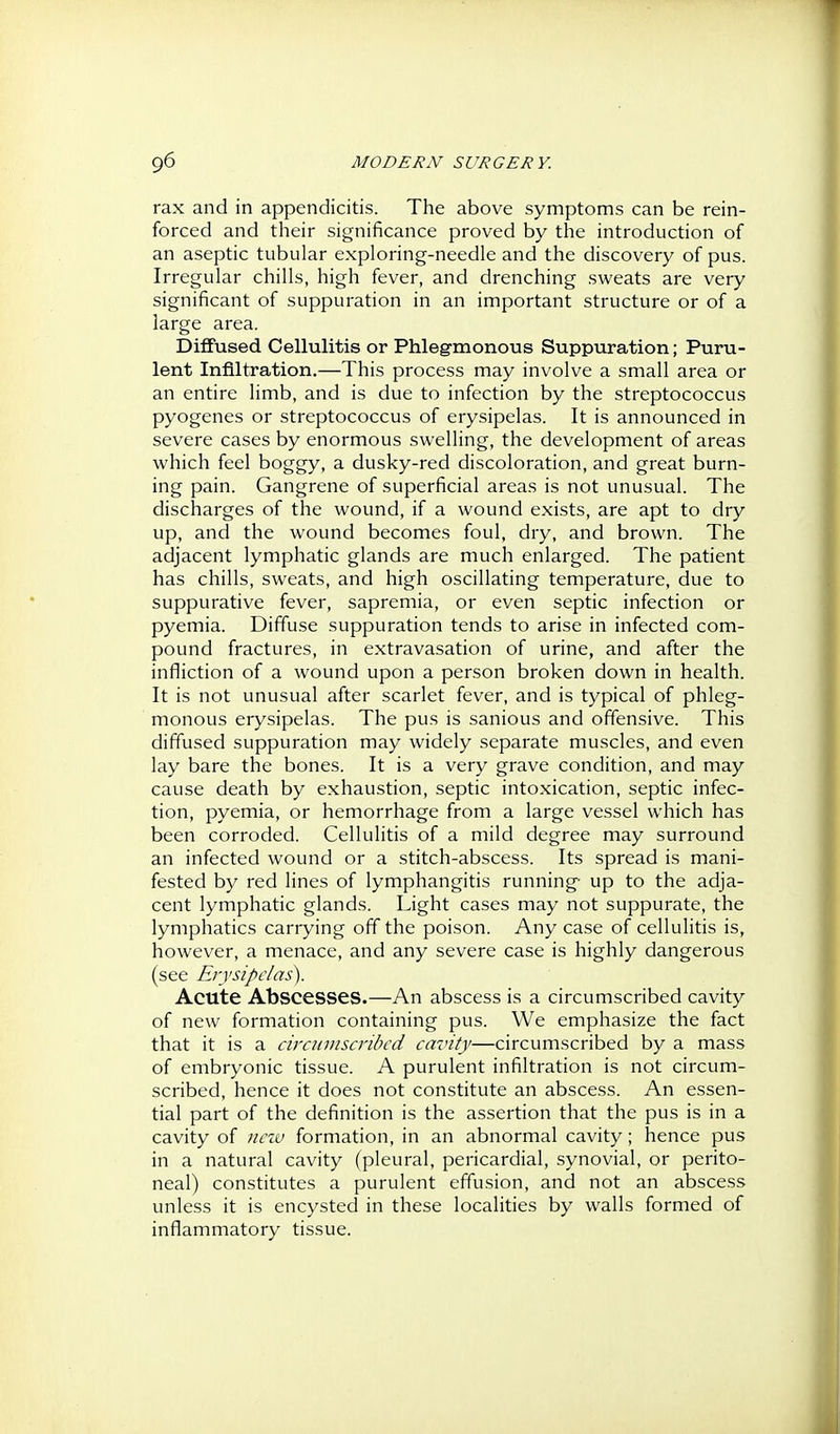rax and in appendicitis. The above symptoms can be rein- forced and their significance proved by the introduction of an aseptic tubular exploring-needle and the discovery of pus. Irregular chills, high fever, and drenching sweats are very significant of suppuration in an important structure or of a large area. DiflFused Cellulitis or Phlegmonous Suppuration; Puru- lent Infiltration.—This process may involve a small area or an entire limb, and is due to infection by the streptococcus pyogenes or streptococcus of erysipelas. It is announced in severe cases by enormous swelling, the development of areas which feel boggy, a dusky-red discoloration, and great burn- ing pain. Gangrene of superficial areas is not unusual. The discharges of the wound, if a wound exists, are apt to dry up, and the wound becomes foul, dry, and brown. The adjacent lymphatic glands are much enlarged. The patient has chills, sweats, and high oscillating temperature, due to suppurative fever, sapremia, or even septic infection or pyemia. Diffuse suppuration tends to arise in infected com- pound fractures, in extravasation of urine, and after the infliction of a wound upon a person broken down in health. It is not unusual after scarlet fever, and is typical of phleg- monous erysipelas. The pus is sanious and offensive. This diffused suppuration may widely separate muscles, and even lay bare the bones. It is a very grave condition, and may cause death by exhaustion, septic intoxication, septic infec- tion, pyemia, or hemorrhage from a large vessel which has been corroded. Cellulitis of a mild degree may surround an infected wound or a stitch-abscess. Its spread is mani- fested by red lines of lymphangitis running- up to the adja- cent lymphatic glands. Light cases may not suppurate, the lymphatics carrying off the poison. Any case of cellulitis is, however, a menace, and any severe case is highly dangerous (see Erysipelas). Acute Abscesses.—An abscess is a circumscribed cavity of new formation containing pus. We emphasize the fact that it is a circumscribed cavity—circumscribed by a mass of embryonic tissue. A purulent infiltration is not circum- scribed, hence it does not constitute an abscess. An essen- tial part of the definition is the assertion that the pus is in a cavity of neiv formation, in an abnormal cavity; hence pus in a natural cavity (pleural, pericardial, synovial, or perito- neal) constitutes a purulent effusion, and not an abscess unless it is encysted in these localities by walls formed of inflammatory tissue.