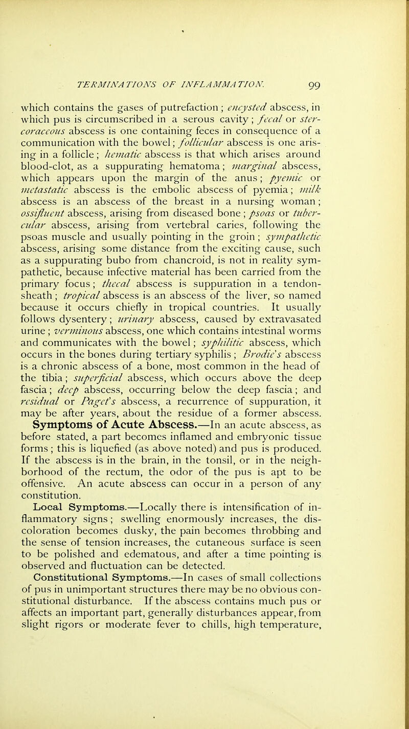 which contains the gases of putrefaction ; encysted abscess, in which pus is circumscribed in a serous cavity; fecal or ster- coraccoiis abscess is one containing feces in consequence of a communication with the bowel; follicular abscess is one aris- ing in a foUicle; Jicmatic abscess is that which arises around blood-clot, as a suppurating hematoma; viarginal abscess, which appears upon the margin of the anus; pyemic or metastatic abscess is the embolic abscess of pyemia; milk abscess is an abscess of the breast in a nursing woman; ossifluent abscess, arising from diseased bone ; psoas or tuber- cular abscess, arising from vertebral caries, following the psoas muscle and usually pointing in the groin ; sympatlietic abscess, arising some distance from the exciting cause, such as a suppurating bubo from chancroid, is not in reality sym- pathetic, because infective material has been carried from the primary focus; thecal abscess is suppuration in a tendon- sheath ; tropical abscess is an abscess of the liver, so named because it occurs chiefly in tropical countries. It usually follows dysentery; urinary abscess, caused by extravasated urine ; verminous abscess, one which contains intestinal worms and communicates with the bowel; syphilitic abscess, which occurs in the bones during tertiary syphilis ; Brodie's abscess is a chronic abscess of a bone, most common in the head of the tibia ; superficial abscess, which occurs above the deep fascia; deep abscess, occurring below the deep fascia; and residual or Pagcfs abscess, a recurrence of suppuration, it may be after years, about the residue of a former abscess. Symptoms of Acute Abscess.—In an acute abscess, as before stated, a part becomes inflamed and embryonic tissue forms ; this is liquefied (as above noted) and pus is produced. If the abscess is in the brain, in the tonsil, or in the neigh- borhood of the rectum, the odor of the pus is apt to be offensive. An acute abscess can occur in a person of any constitution. Local Symptoms.—Locally there is intensification of in- flammatory signs ; swelling enormously increases, the dis- coloration becomes dusky, the pain becomes throbbing and the sense of tension increases, the cutaneous surface is seen to be polished and edematous, and after a time pointing is observed and fluctuation can be detected. Constitutional Symptoms.—In cases of small collections of pus in unimportant structures there may be no obvious con- stitutional disturbance. If the abscess contains much pus or affects an important part, generally disturbances appear, from .slight rigors or moderate fever to chills, high temperature.