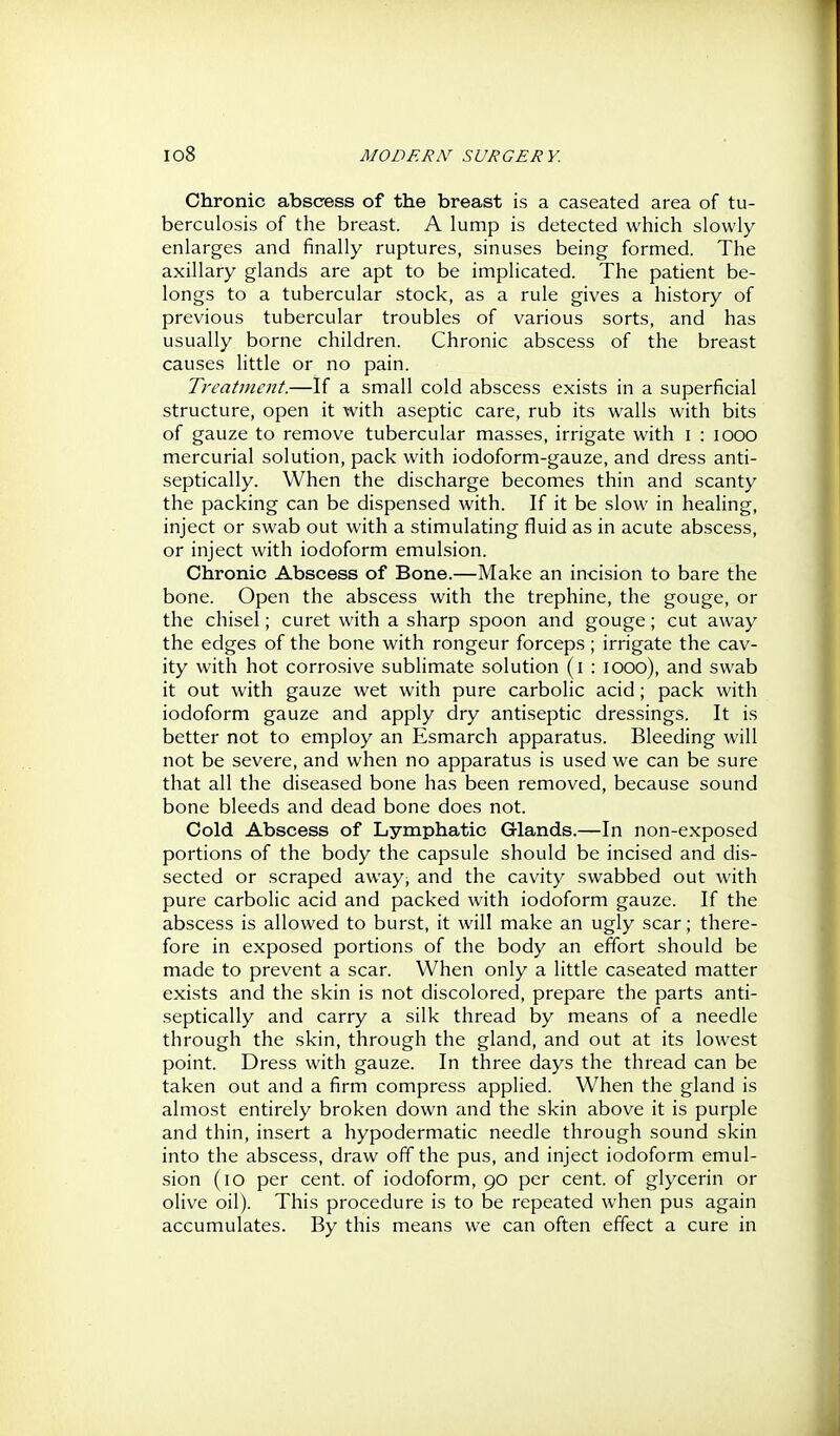 Chronic abscess of the breast is a caseated area of tu- berculosis of the breast. A lump is detected which slowly enlarges and finally ruptures, sinuses being formed. The axillary glands are apt to be implicated. The patient be- longs to a tubercular stock, as a rule gives a history of previous tubercular troubles of various sorts, and has usually borne children. Chronic abscess of the breast causes little or no pain. Treatment.—If a small cold abscess exists in a superficial structure, open it with aseptic care, rub its walls with bits of gauze to remove tubercular masses, irrigate with i : looo mercurial solution, pack with iodoform-gauze, and dress anti- septically. When the discharge becomes thin and scanty the packing can be dispensed with. If it be slow in healing, inject or swab out with a stimulating fluid as in acute abscess, or inject with iodoform emulsion. Chronic Abscess of Bone.—Make an incision to bare the bone. Open the abscess with the trephine, the gouge, or the chisel; curet with a sharp spoon and gouge; cut away the edges of the bone with rongeur forceps; irrigate the cav- ity with hot corrosive sublimate solution (i : lOOo), and swab it out with gauze wet with pure carbolic acid; pack with iodoform gauze and apply dry antiseptic dressings. It is better not to employ an Esmarch apparatus. Bleeding will not be severe, and when no apparatus is used we can be sure that all the diseased bone has been removed, because sound bone bleeds and dead bone does not. Cold Abscess of Lymphatic Glands.—In non-exposed portions of the body the capsule should be incised and dis- sected or scraped away, and the cavity swabbed out with pure carbolic acid and packed with iodoform gauze. If the abscess is allowed to burst, it will make an ugly scar; there- fore in exposed portions of the body an effort should be made to prevent a scar. When only a little caseated matter exists and the skin is not discolored, prepare the parts anti- septically and carry a silk thread by means of a needle through the skin, through the gland, and out at its lowest point. Dress with gauze. In three days the thread can be taken out and a firm compress applied. When the gland is almost entirely broken down and the skin above it is purple and thin, insert a hypodermatic needle through sound skin into the abscess, draw off the pus, and inject iodoform emul- .sion (lO per cent, of iodoform, 90 per cent, of glycerin or olive oil). This procedure is to be repeated when pus again accumulates. By this means we can often effect a cure in