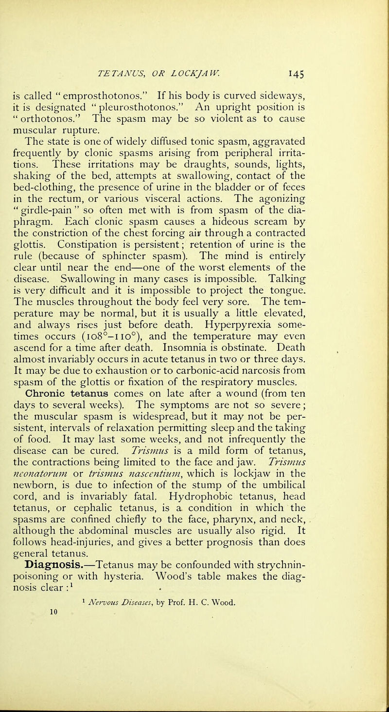 is called  emprosthotonos. If his body is curved sideways, it is designated  pleurosthotonos. An upright position is  orthotonos. The spasm may be so violent as to cause muscular rupture. The state is one of widely diffused tonic spasm, aggravated frequently by clonic spasms arising from peripheral irrita- tions. These irritations may be draughts, sounds, lights, shaking of the bed, attempts at swallowing, contact of the bed-clothing, the presence of urine in the bladder or of feces in the rectum, or various visceral actions. The agonizing  girdle-pain  so often met with is from spasm of the dia- phragm. Each clonic spasm causes a hideous scream by the constriction of the chest forcing air through a contracted glottis. Constipation is persistent; retention of urine is the rule (because of sphincter spasm). The mind is entirely clear until near the end—one of the worst elements of the disease. Swallowing in many cases is impossible. Talking is very difficult and it is impossible to project the tongue. The muscles throughout the body feel very sore. The tem- perature may be normal, but it is usually a little elevated, and always rises just before death. Hyperpyrexia some- times occurs (io8°-iio°), and the temperature may even ascend for a time after death. Insomnia is obstinate. Death almost invariably occurs in acute tetanus in two or three days. It may be due to exhaustion or to carbonic-acid narcosis from spasm of the glottis or fixation of the respiratory muscles. Chronic tetanus comes on late after a wound (from ten days to several weeks). The symptoms are not so severe; the muscular spasm is widespread, but it may not be per- sistent, intervals of relaxation permitting sleep and the taking of food. It may last some weeks, and not infrequently the disease can be cured. Trismus is a mild form of tetanus, the contractions being limited to the face and jaw. Trismus neonatorum or trismus nascentium, which is lockjaw in the newborn, is due to infection of the stump of the umbiHcal cord, and is invariably fatal. Hydrophobic tetanus, head tetanus, or cephalic tetanus, is a condition in which the spasms are confined chiefly to the face, pharynx, and neck, although the abdominal muscles are usually also rigid. It follows head-injuries, and gives a better prognosis than does general tetanus. Diagnosis.—Tetanus may be confounded with strychnin- poisoning or with hysteria. Wood's table makes the diag- nosis clear •} 1 Nei~vous Diseases, by Prof. H. C. Wood. 10