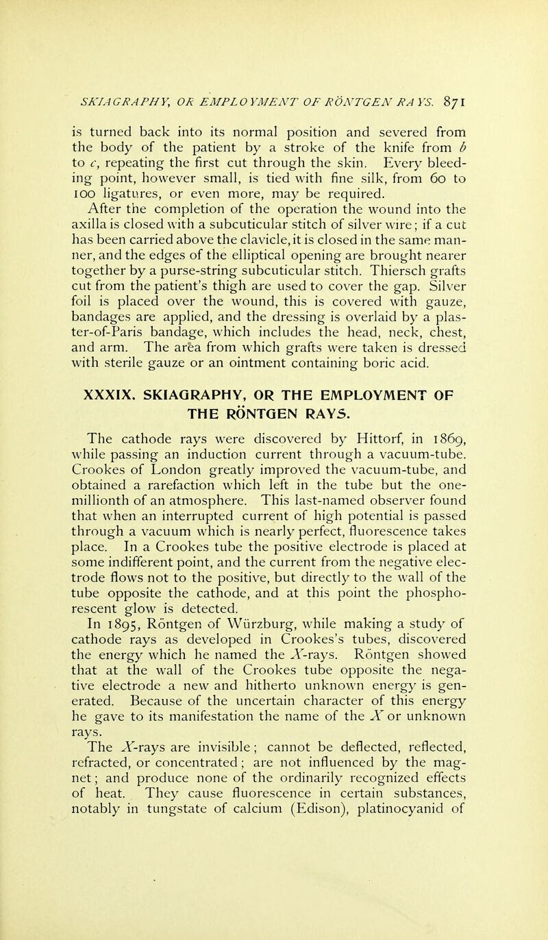 is turned back into its normal position and severed from the body of the patient by a stroke of the knife from b to c, repeating the first cut through the skin. Every bleed- ing point, however small, is tied with fine silk, from 60 to 100 ligatures, or even more, may be required. After the completion of the operation the wound into the axilla is closed with a subcuticular stitch of silver wire; if a cut has been carried above the clavicle, it is closed in the same man- ner, and the edges of the elliptical opening are brought nearer together by a purse-string subcuticular stitch. Thiersch grafts cut from the patient's thigh are used to cover the gap. Silver foil is placed over the wound, this is covered with gauze, bandages are applied, and the dressing is overlaid by a plas- ter-of-Paris bandage, which includes the head, neck, chest, and arm. The area from which grafts were taken is dressed with .sterile gauze or an ointment containing boric acid. XXXIX. SKIAGRAPHY, OR THE EMPLOYMENT OF THE RONTQEN RAYS. The cathode rays were discovered by Hittorf, in 1869, while passing an induction current through a vacuum-tube. Crookes of London greatly improved the vacuum-tube, and obtained a rarefaction which left in the tube but the one- millionth of an atmosphere. This last-named observer found that when an interrupted current of high potential is passed through a vacuum which is nearly perfect, fluorescence takes place. In a Crookes tube the positive electrode is placed at some indifferent point, and the current from the negative elec- trode flows not to the positive, but directly to the wall of the tube opposite the cathode, and at this point the phospho- rescent glow is detected. In 1895, Rontgen of Wiirzburg, while making a study of cathode rays as developed in Crookes's tubes, discovered the energy which he named the Jf-rays. Rontgen showed that at the wall of the Crookes tube opposite the nega- tive electrode a new and hitherto unknown energy is gen- erated. Because of the uncertain character of this energy he gave to its manifestation the name of the X or unknown rays. The Jf-rays are invisible; cannot be deflected, reflected, refracted, or concentrated; are not influenced by the mag- net ; and produce none of the ordinarily recognized effects of heat. They cause fluorescence in certain substances, notably in tungstate of calcium (Edison), platinocyanid of