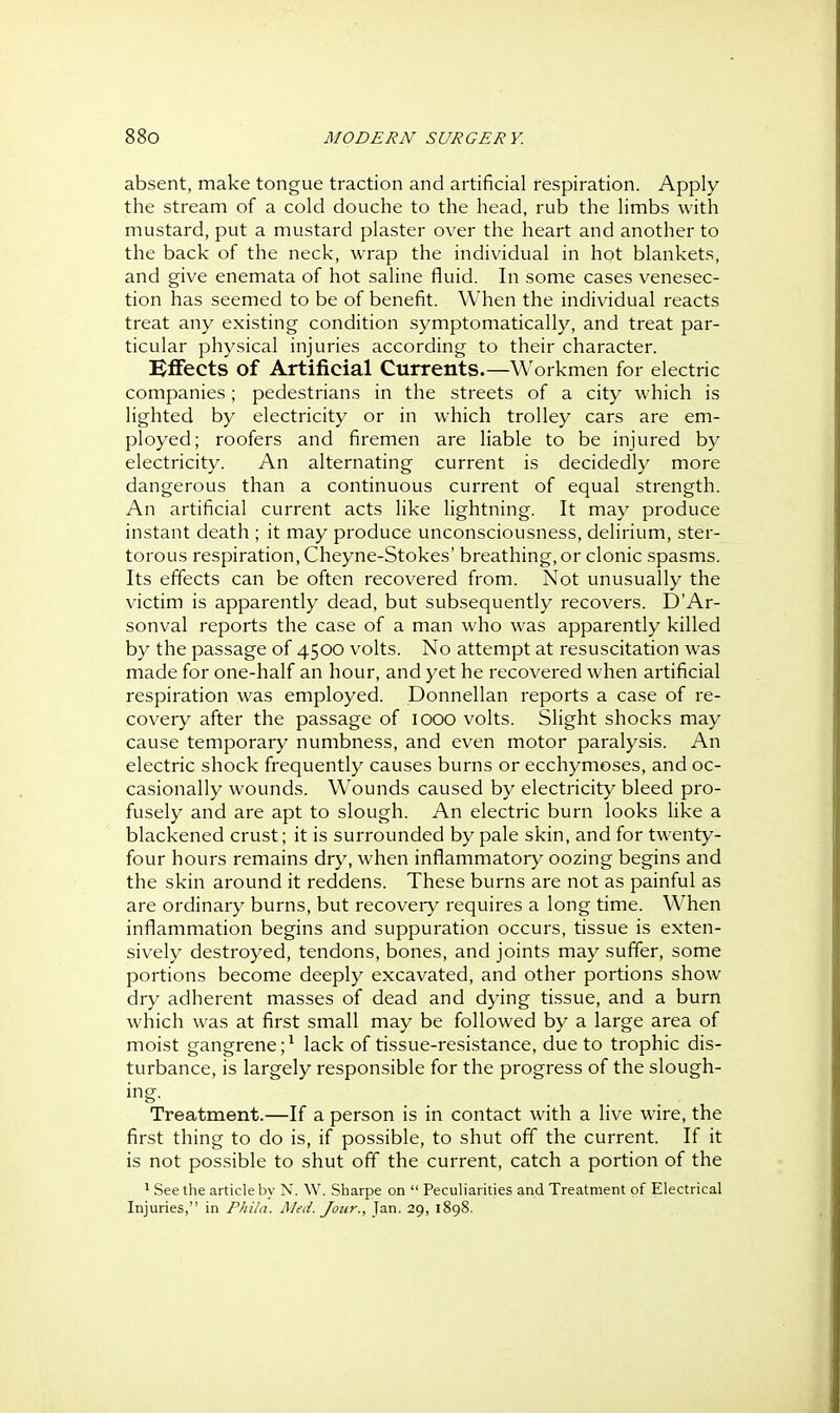 absent, make tongue traction and artificial respiration. Apply the stream of a cold douche to the head, rub the limbs with mustard, put a mustard plaster over the heart and another to the back of the neck, wrap the individual in hot blankets, and give enemata of hot saline fluid. In some cases venesec- tion has seemed to be of benefit. When the individual reacts treat any existing condition symptomatically, and treat par- ticular physical injuries according to their character. Effects of Artificial Currents.—Workmen for electric companies; pedestrians in the streets of a city which is lighted by electricity or in which trolley cars are em- ployed; roofers and firemen are liable to be injured by electricity. An alternating current is decidedly more dangerous than a continuous current of equal strength. An artificial current acts like lightning. It may produce instant death ; it may produce unconsciousness, delirium, ster- torous respiration, Cheyne-Stokes' breathing, or clonic spasms. Its effects can be often recovered from. Not unusually the victim is apparently dead, but subsequently recovers. D'Ar- sonval reports the case of a man who was apparently killed by the passage of 4500 volts. No attempt at resuscitation was made for one-half an hour, and yet he recovered when artificial respiration was employed. Donnellan reports a case of re- covery after the passage of 1000 volts. Slight shocks may cause temporary numbness, and even motor paralysis. An electric shock frequently causes burns or ecchymoses, and oc- casionally wounds. Wounds caused by electricity bleed pro- fusely and are apt to slough. An electric burn looks like a blackened crust; it is surrounded by pale skin, and for twenty- four hours remains dry, when inflammatory oozing begins and the skin around it reddens. These burns are not as painful as are ordinary burns, but recovery requires a long time. When inflammation begins and suppuration occurs, tissue is exten- sively destroyed, tendons, bones, and joints may suffer, some portions become deeply excavated, and other portions show dry adherent masses of dead and dying tissue, and a burn which was at first small may be followed by a large area of moist gangrene;* lack of tissue-resistance, due to trophic dis- turbance, is largely responsible for the progress of the slough- Treatment.—If a person is in contact with a live wire, the first thing to do is, if possible, to shut off the current. If it is not possible to shut off the current, catch a portion of the ' See the article by N. W. Sharpe on  Peculiarities and Treatment of Electrical Injuries, in Phila. Med. Jour., Jan. 29, 1898.