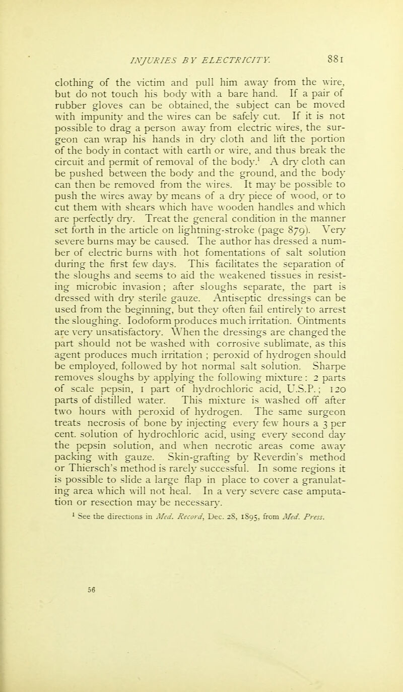 clothing of the victim and pull him away from the wire, but do not touch his body with a bare hand. If a pair of rubber gloves can be obtained, the subject can be moved with impunit}- and the wires can be safely cut. If it is not possible to drag a person away from electric wires, the sur- geon can wrap his hands in dn- cloth and lift the portion of the body in contact with earth or wire, and thus break the circuit and permit of removal of the body.^ A dr\- cloth can be pushed between the body and the ground, and the body can then be removed from the wires. It maj- be possible to push the wires away by means of a dn.^ piece of wood, or to cut them with shears which have wooden handles and which are perfectly dn,-. Treat the general condition in the manner set forth in the article on lightning-stroke (page 879). Very severe bums may be caused. The author has dressed a num- ber of electric burns with hot fomentations of salt solution during the first few days. This facilitates the separation of the sloughs and seems to aid the weakened tissues in resist- ing microbic invasion; after sloughs separate, the part is dressed with d^ry sterile gauze. Antiseptic dressings can be used from the beginning, but the}- often fail entirely to arrest the sloughing. Iodoform produces much irritation. Ointments are ver\- unsatisfactor}-. When the dressings are changed the part should not be washed with corrosive sublimate, as this agent produces much irritation ; peroxid of hydrogen should be employed, followed by hot normal salt solution. Sharpe remo\-es sloughs by applying the following mixture: 2 parts of scale pepsin, i part of hydrochloric acid, U.S.P.: 120 parts of distilled water. This mixture is washed off after t^\o hours with peroxid of h}drogen. The same surgeon treats necrosis of bone b\- injecting e\er}' few hours a 3 per cent, solution of hydrochloric acid, using e\ en.- second day the pepsin solution, and when necrotic areas come away packing with gauze. Skin-grafting by Reverdin's method or Thiersch's method is rarely successful. In some regions it is possible to slide a large flap in place to cover a granulat- ing area which will not heal. In a verj- severe case amputa- tion or resection may be necessarj-. ^ See the directions in Med. Record, Dec. 28, 1895, from Med. Press. 56