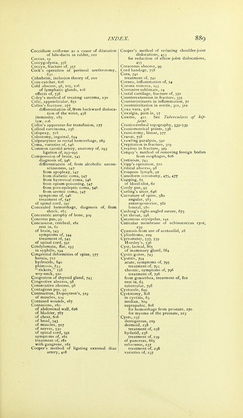 Coccidium oviforme as a cause of dilatation of bile-ducts in rabbit, 212 Coccus, 10 Coccygodynia, 358 Coccyx, fracture of, 357 Cock's operation of perineal urethrotomy, 830 Cohnheim, inclusion theory of, 210 Coin-catcher, 626 Cold absces!^, 98, 105, 106 of lymphatic glands, 108 effects of, 738 Coley's method of treating sarcoma, 230 Colic, appendicular, 651 CoUes's fracture, 277 differentiation of, from backward disloca- tion of the wrist, 458 immunity, 185 law, 206 Collin's apparatus for transfusion, 277 Colloid carcinoma, 236 Colopexy, 718 Colostomy, inguinal, 694 Colpeurynter in rectal hemorrhage, 269 Coma, varieties of, 546 Common carotid artery, anatomy of, 293 ligation of, 293-295 Compression of brain, 545 diagnosis of, 546 differentiation of, from alcoholic uncon- sciousness, 547 from apoplexy, 547 from diabetic coma, 547 from hysterical coma, 546 from opium-poisoning, 547 from post-epileptic coma, 546 from uremic coma, 547 symptoms of, 546 treatment of, 547 of spinal cord, 592 Concealed hemorrhage, diagnosis of, from shock, 163 Concentric atrophy of bone, 309 Concrete pus, 95 Concussion, cerebral, 162 rest in, 62 of brain, 543 symptoms of, 544 treatment of, 545 of spinal cord, 591 Condylomata, flat, 193 in syphilis, 194 Congenital deformities of spine, 577 hernia, 712 hydrocele, 840 phimosis, 833 *' rickets, 158 wry-neck, 520 Congestion of thyroid gland, 743 Congestive abscess, 98 Consecutive abscess, 98 Contagious pus, 95 Contraction, Diipuytren's, 519 of muscles, 509 Contused wounds, 167 Contusions, 160 of abdominal wall, 626 of bladder, 7B7 of chest, 606 of head, 543 of muscles, 507 of nerves, 530 of spinal cord, 591 symptoms of, 161 treatment of, 161 with gangrene, 161 Cooper's method of ligating external iliac | artery, 408 ' Cooper's method of reducing shoulder-joint dislocations, 453 for reduction of elbow-joint dislocations, 455 Coraceous abscess, 99 Cord bandage, 758 Corn, 741 treatment of, 742 Cornea, inflammation of, 54 Corona venerea, 193 Corrosive sublimate, 24 Costal cartilage, fracture of, 352 Counterextension in fracture, 335 Counterirritants in inflammation, 72 Counterirritation in ostitis, 311, 312 Coxa vara, 526 Coxalgia, pain in, 57 Coxitis, 411. See Tuberculosis of hip- joint. Craniocerebral topography, 535-539 Craniometrical points, 536 Craniotomy, linear, 577 Cravat, 758 Crawling paralysis, 592 Crepitation in fracture, 329 Crepitus in fracture, 329 Crequy's method of removing foreign bodies from esophagus, 626 Cretinism, 743 Cripp's operation, 720 Critical abscess, 98 Croupous lymph, 92 Cuneiform osteotomy, 475, 477 Cupping, 65 of blood-clot, 62 Curdy pus, 95 Curling's ulcer, 646 Curvature of spine, 580 angular, 583 anteroposterior, 582 hiteral, 580 Cushing's right-angled suture, 673 Cut throat, 598 Cutaneous erysipelas, 141 Cuticular membrane of echinococcus cyst, 239 Cyanosis from use of acetanilid, 28 Cylindroma, 229 Cyrtometer, 537, 539 Horsley's, 536 Cyst, lacteal, 865 of mammary gland, 864 Cystic goiter, 743 Cystitis, 794 acute, symptoms of, 795 treatment of, 795 chronic, symptoms of, 796 treatment of, 796 from gonorrhea, treatment of, 821 rest in, 63 tubercular, 798 Cystocele, 699 Cystotomy, 808 in cystitis, 63 median, 809 suprapubic, 808 for hemorrhage from prostate, 270 for myoma of the prostate, 223 Cysts, 237 dentigerous, 219 dermoid, 238 treatment of, 238 hydatid, 238 treatment of, 239 of pancreas, 665 sebaceous, 237 treatment of, 238 varieties of, 237