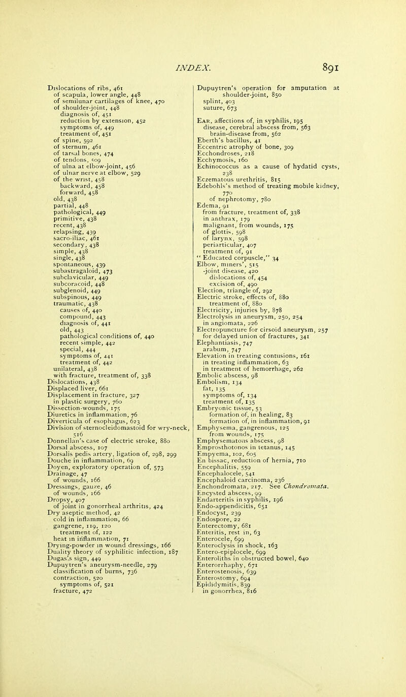 Dislocations of ribs, 461 of scapula, lower angle, 448 of semilunar cartilages of knee, 470 of shoulder-joint, 448 diagnosis of, 451 reduction by extension, 452 symptoms of, 449 treatment of, 451 of spine, 592 of sternum, 461 of tarsal bones, 474 of tendons, cog of ulna at elbow-joint, 456 of ulnar nerve at elbow, 529 of the wrist, 458 backward, 458 forward, 458 old, 438 partial, 448 pathological, 449 primitive, 438 recent, 438 relapsing, 439 sacro-iliac, 461 secondary,438 simple, 438 single, 438 spontaneous, 439 subastragaloid, 473 subclavicular, 449 subcoracoid, 448 subglenoid, 449 subspinous, 449 traumatic, 438 causes of, 440 compound, 443 diagnosis of, 441 old, 443 pathological conditions of, 440 recent simple, 442 special, 444 symptoms of, 441 treatment of, 442 unilateral, 438 with fracture, treatment of, 338 Dislocations, 438 Displaced liver, 661 Displacement in fracture, 327 in plastic surgery, 760 Dissection-wounds, 175 Diuretics in inflammation, 76 Diverticula of esophagus, 623 Division of sternocleidomastoid for wry-neck, 516 Donnellan'b case of electric stroke, 880 Dorsal abscess, 107 Dorsalis pedis artery, ligation of, 298, 299 Douche in inflammation, 69 Doyen, exploratory operation of, 573 Drainage, 47 of wounds, 166 Dressings, gaui^e, 46 of wounds, 166 Dropsy, 407 of joint in gonorrheal arthritis, 424 Dry aseptic method, 42 cold in inflammation, 66 gangrene, 119, 120 treatment of, 122 heat in inflammation, 71 Drying-powder in wound dressings, 166 Duality theory of syphilitic infection, 187 Dugas's sign, 449 Dupuytren's aneurysm-needle, 279 classification of burns, 736 contraction, 520 symptoms of, 521 fracture, 472 Dupuytren's operation for amputation shoulder-joint, 850 splint, 403 suture, 673 Ear, affections of, in syphilis, 195 disease, cerebral abscess from, 563 brain-disease from, 562 Eberth's bacillus, 41 Eccentric atrophy of bone, 309 Ecchondroses, 218 Ecchymosis. 160 Echinococcus as a cause of hydatid cyst 238 Eczematous urethritis, 815 Edebohls's method of treating mobile kidne 770 of nephrotomy, 780 Edema, 91 from fracture, treatment of, 338 in anthrax, 179 malignant, from wounds, 175 of glottis. 598 of larynx, 598 periarticular, 407 treatment of, 91  Educated corpuscle, 34 Elbow, miners', 515 -joint disease, 420 dislocations of, 454 excision of, 490 Election, triangle of, 292 Electric stroke, effects of, 880 treatment of, 880 Electricity, injuries by, 878 Electrolysis in aneurysm, 250, 254 in angiomata, 226 Electropunclure for cirsoid aneurysm, 257 for delayed union of fractures, 341 Elephantiasis, 747 arabum, 747 Elevation in treating contusions, 161 in treating inflammation, 63 in treatment of hemorrhage, 262 Embolic abscess, 98 Embolism, 134 fat, 135 symptoms of, 134 treatment of, 135 Embryonic tissue, 53 formation of. in healing, 83 formation of, in inflammation, 91 Emphysema, gangrenous, 125 from wounds, 175 Emphysematous abscess, 98 Emprosthotonos in tetanus, 145 Empyema, 102, 605 En bissac, reduction of hernia, 710 Encephalitis. 559 Encephalocele, 541 Encephaloid carcinoma, 236 Enchondromata, 217. See Chondromata. Encysted abscess, 99 Endarteritis in syphilis, 196 Endo-appendicitis, 651 Endocyst, 239 Endospore, 22 Enterectomy, 681 Enteritis, rest in, 63 Enterocele, 6^9 Enteroclysis in shock, 163 Entero-epiplocele, 699 Enteroliths in obstructed bowel, 640 Enterorrhaphy, 671 Enterostenosis, 639 Enterostomy, 694 Epididymitis, 839 in gonorrhea, 816