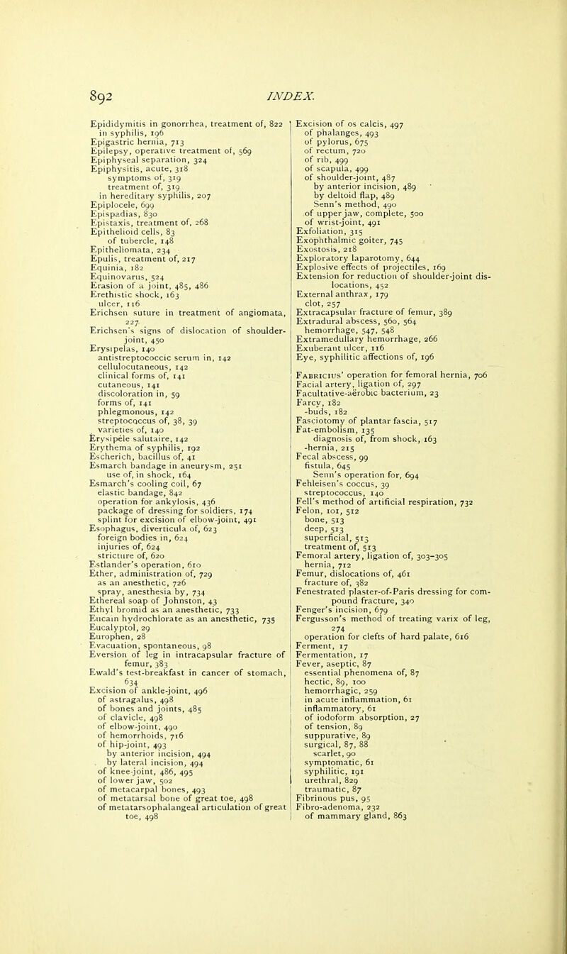 Epididymitis in gonorrhea, treatment of, 8: in syphilis, 196 Epigastric hernia, 713 Epilepsy, operative treatment of, 569 Epiphyseal separation, 324 Epiphysitis, acute, 318 symptoms ot, 319 treatment of, 319 in hereditary syphilis, 207 Epiplocele, 699 Epispadias, 830 Epistaxis, treatment of, 268 Epithelioid cells, 83 of tubercle, 148 Epitheliomata, 234 Epulis, treatment of, 217 Equinia, 182 Equinovarus, 524 Erasion of a joint, 485, 486 Erethistic shock, 163 ulcer, 116 Erichsen suture in treatment of angiomata, 227 Erichsen's signs of dislocation of shoulder- joint, 450 Erysipelas, 140 antistreptococcic serum in, 142 cellulocutaneous, 142 clinical forms of, 141 cutaneous, 141 discoloration in, 59 forms of, 141 phlegmonous, 142 streptoCQCcus of, 38, 39 varieties of, 140 £rysipele salutaire, 142 Erythema of syphilis, 192 Escherich, bacillus of, 41 Esmarch bandage in aneurysm, 251 use of, in shock, 164 Esmarch's cooling coil, 67 elastic bandage, 842 operation for ankylosis, 436 package of dressing for soldiers, 174 splint for excision of elbow-joint, 491 Esophagus, diverticula of, 623 foreign bodies in, 624 injuries of, 624 stricture of, 620 Estlander's operation, 610 Ether, administration of, 729 as an anesthetic, 726 spray, anesthesia by, 734 Ethereal soap of Johnston, 43 Ethyl bromid as an anesthetic, 733 Eucain hydrochlorate as an anesthetic, 735 Eucalyptol, 29 Europhen, 28 Evacuation, spontaneous, 98 Eversion of leg in intracapsular fracture of femur, 383 Ewald's test-breakfast in cancer of stomach, . . ^34 Excision of ankle-joint, 496 of astragalus, 498 of bones and joints, 485 of clavicle, 498 of elbow-joint, 490 of hemorrhoids, 716 of hip-joint, 493 by anterior incision, 494 by lateral incision, 494 of knee-joint, 486, 495 of lower jaw, 502 of metacarpal bones, 493 of metatarsal bone of great toe, 498 of metatarsophalangeal articulation of great toe, 498 ' Excision of os calcis, 497 of phalanges, 493 of pylorus, 675 of rectum, 720 of rib, 499 of scapula, 499 of shoulder-joint, 487 by anterior incision, 489 by deltoid flap, 489 Senn's method, 490 of upper jaw, complete, 300 of wrist-joint, 491 Exfoliation, 315 Exophthalmic goiter, 745 Exostosis, 218 Exploratory laparotomy, 644 Explosive effects of projectiles, 169 Extension for reduction of shoulder-joint dis- locations, 452 External anthrax, 179 clot, 257 Extracapsular fracture of femur, 389 Extradural abscess, 560, 564 hemorrhage, 547, 548 ExtrameduUary hemorrhage, 266 Exuberant ulcer, 116 Eye, syphilitic affections of, 196 Fabrich's' operation for femora! hernia, 706 Facial artery, ligation of, 297 Facultative-aerobic bacterium, 23 Farcy, 182 -buds, 182 Fasciotomy of plantar fascia, 517 Fat-embolism, 135 diagnosis of, from shock, 163 -hernia, 215 Fecal abscess, 99 fistula, 645 Senn's operation for, 694 Fehleisen's coccus, 39 streptococcus, 140 Fell's method of artificial respiration, 732 Felon, loi, 512 bone, 513 deep, 513 superficial, 513 treatment of, 513 Femoral artery, ligation of, 303-305 hernia, 712 Femur, dislocations of, 461 fracture of, 382 Fenestrated plaster-of-Parls dressing for com- pound fracture, 340 Fenger's incision, 679 Fergusson's method of treating varix of leg, 274 operation for clefts of hard palate, 616 Ferment, 17 Fermentation, 17 I Fever, aseptic, 87 i essential phenomena of, 87 hectic, 89, loo hemorrhagic. 259 in acute inflammation, 61 inflammatory, 61 of iodoform absorption, 27 of tension, 89 suppurative, 89 surgical, 87, 88 scarlet, 90 symptomatic, 61 syphilitic, 191 urethral, 829 traumatic, 87 Fibrinous pus, 95 Fibro-adenoma, 232 ! of mammary gland, 863