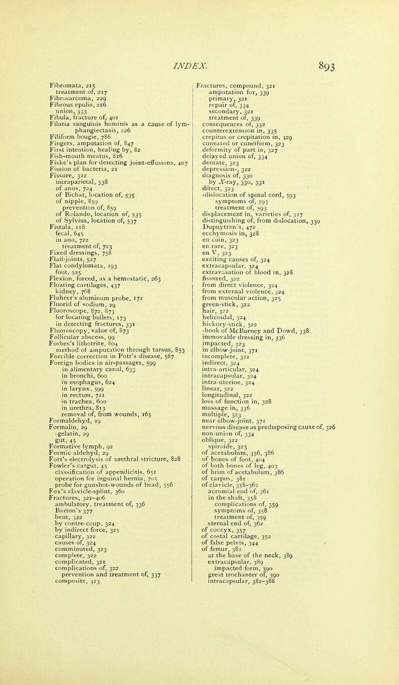 Fibromata, 215 treatment of, 217 Fibrosarcoma, 229 Fibrous epulis, 216 union, 333 Fibula, fracture of, 401 Filaria sanguinis hominis as a cause of lym- phangiectasis, 226 Filiform bougie, 786 Fingers, amputation of, 847 First intention, healing by, 82 Fish-mouth meatus, 816 Fiske's plan for detecting joint-effusions, 407 Fission of bacteria, 21 Fissure, 322 intraparietal, 538 of anus, 724 of Bichat, location of, 535 of nipple, 859 prevention of, 859 of Rolando, location of, 535 of Sylvius, location of, 537 Fistula, 118 fecal, 645 in ano, 722 treatment of, 723 Fixed dressings, 758 Flail-joints, 527 Flat condylomata, 193 foot, 525 Flexion, forced, as a hemostatic, 263 Floating cartilages, 437 kidney, 768 Fluhrer's ahiminum probe, 172 Fiuorid of sodium, 29 Fluoroscope, 872, 873 for locating bullets, 173 in detecting fractures, 331 Fluoroscopy, value of, 873 Follicular abscess, 99 Forbes's lithotrite, 804 method of amputation through tarsus, 853 Forcible correction in Pott's disease, 587 Foreign bodies in air-passages, 599 in alimentary canal, 633 in bronchi, 600 in esophagus, 624 in larynx, 599 in rectum, 721 in trachea, 600 in urethra, 813 removal of, from wounds, 165 Formaldehyd, 29 Formalin, 29 -gelatin, 29 gut, 45 Formative lymph, 92 Formic aldehyd, 29 Fort's electrolysis of urethral stricture, 828 Fowler's catgut. 45 classification of appendicitis, 651 operation for inguinal hernia, 705 probe for gunshot-wounds of head, 556 Fox's clavicle-splint, 360 Fractures, 321-406 ambulatory, treatment of, 336 Barton's 377 bent, 322 by contre-coup, 324 by indirect force, 325 capillary, 322 causes of, 324 comminuted, 323 complete, 322 complicated, 321 complications of, 322 prevention and treatment of, 337 composite, 323 Fractures, compound, 321 amputation for, 339 primary, 321 repair of, 334 secondary, 321 treatment of, 339 consequences of, 332 counterextension in, 335 crepitus or crepitation in, 329 cuneated or cuneiform, 323 deformity of part in, 327 delayed union of, 334 dentate, 323 depression-, 322 diagnosis of, 330 by A-ray, 330, 331 direct, 323 -dislocation of spmal cord, 593 symptoms of, 593 treatment of, 593 displacement in, varieties of, 327 distinguishing of, from dislocation, 330 Dupuytren's, 472 ecchymosis in, 328 en coin, 323 en rare, 323 en y, 323 exciting causes of, 324 extracapsular, 324 extravasation of blood in, 328 fissured, 322 from direct violence, 324 from external violence, 324 from muscular action, 325 green-stick, 322 hair, 322 helicoidal, 324 hickory-stick, 322 -hook of McBurney and Dowd, 338 immovable dressing in, 336 impacted, 323 in elbow-joint, 371 incomplete, 322 indirect, 324 intra-articular, 324 intracapsular, 324 intra-uterine, 324 linear, 322 longitudinal, 322 loss of function in, 328 massage in, 336 multiple, 323 near elbow-joint, 371 nervous disease as predisposing cause of, non-union of, 334 oblique. 322 spiroide, 323 of acetabulum, 356, 386 of bones of foot, 404 of both bones of leg, 403 of brim of acetabulum, 386 of carpus, 381 of clavicle, 358-362 acromial end of, 361 in the shaft. 35B complications of, 359 symptoms of, 358 treatment of, 359 sternal end of, 362 of coccyx, 357 of costal cartilage, 352 of false pelvis, 344 of femur, 382 at the base of the neck, 389 extracapsular. 389 impacted form, 390 great trochanter of, 390 intracapsular, 382-388