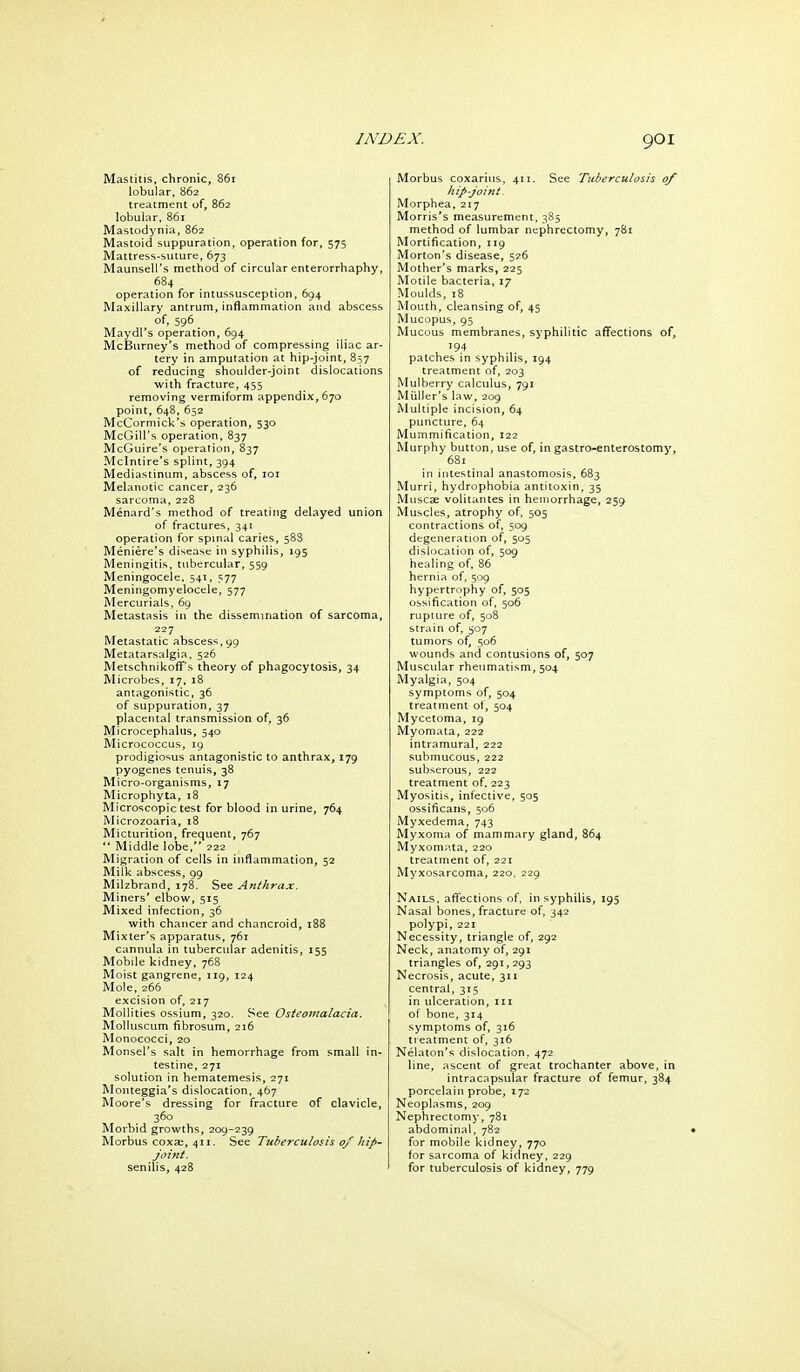 Mastitis, chronic, 86r lobular, 862 treatment uf, 862 lobular, 861 Mastodynia, 862 Mastoid suppuration, operation for, 575 Mattress-suture, 673 Maunsell's method of circular enterorrhaphy, 684 operation for intussusception, 694 Maxillary antrum, inflammation and abscess of, 596 Maydl's operation, 694 McBurney's method of compressing iliac ar- tery in amputation at hip-joint, 857 of reducing shoulder-joint dislocations with fracture, 455 removing vermiform appendix, 670 point, 648, 652 McCormick's operation, 530 McGill's operation, 837 McGuire's operation, 837 Mclntire's splint, 394 Mediastinum, abscess of, loi Melanotic cancer, 236 sarcoma, 228 Menard's method of treating delayed union of fractures, 341 operation for spinal caries, 588 Meniere's disease in syphilis, 195 Meningitis, tubercular, 559 Meningocele, 541, 577 Meningomyelocele, 577 Mercurials, 69 Metastasis in the dissemination of sarcoma, 227 Metastatic abscess, 99 Metatarsalgia. 526 MetschnikoflT's theory of phagocytosis, 34 Microbes, 17, 18 antagonistic, 36 of suppuration, 37 placental transmission of, 36 Microcephalus, 540 Micrococcus, 19 prodigiosus antagonistic to anthrax, 179 pyogenes tenuis, 38 Micro-organisms, 17 Microphyta, 18 Microscopic test for blood in urine, 764 Microzoaria, 18 Micturition, frequent, 767 '* Middle lobe, 222 Migration of cells in inflammation, 52 Milk abscess, 99 Milzbrand, 178. See Anthrax. Miners' elbow, 515 Mixed infection, 36 with chancer and chancroid, 188 Mixter's apparatus, 761 cannula in tubercular adenitis, 155 Mobile kidney, 768 Moist gangrene, 119, 124 Mole, 266 excision of, 217 Mollities ossium, 320. See Osteomalacia. Molluscum fibrosum, 216 Monococci, 20 Monsel's salt in hemorrhage from small in- testine, 271 solution in hematemesis, 271 Monteggia's dislocation, 467 Moore's dressing for fracture of clavicle, 360 Morbid growths, 209-239 Morbus coxae, 411. See Tuberculosis of hip- joint. senilis, 42B Morbus coxarius, 411. See Tuberculosis 0/ hip-joint. Morphea, 217 Morris's measurement, 385 method of lumbar nephrectomy, 781 Mortification, 119 Morton's disease, 526 Mother's marks, 225 Motile bacteria, 17 Moulds, 18 Mouth, cleansing of, 45 Mucopus, 95 Mucous membranes, syphilitic affections of, 194 patches in syphilis, 194 treatment of, 203 Mulberry calculus, 791 Miiller's law, 209 Multiple incision, 64 puncture, 64 Mummification, 122 Murphy button, use of, in gastro-enterostomy, 681 in intestinal anastomosis, 683 Murri, hydrophobia antitoxin, 35 Muscae volitantes in hemorrhage, 259 Muscles, atrophy of, 505 contractions of, 509 degeneration of, 505 dislocation of, 509 healing of, 86 hernia of, 509 hypertrophy of, 505 ossification of, 506 rupture of, 508 strain of, 507 tumors of, 506 wounds and contusions of, 507 Muscular rheumatism, 504 Myalgia, 504 symptoms of, 504 treatment of, 504 Mycetoma, ig Myomata, 222 intramural, 222 submucous, 222 subserous, 222 treatment of. 223 Myositis, infective, 505 ossificans, 506 Myxedema, 743 Myxoma of mammary gland, 864 Myxom^ita, 220 treatment of, 221 Myxosarcoma, 220, 229 Nails, afi'ections of, in syphilis, 195 Nasal bones, fracture of, 342 polypi, 221 Necessity, triangle of, 292 Neck, anatomy of, 291 triangles of, 291,293 Necrosis, acute, 311 central, 315 in ulceration, iii of bone, 314 symptoms of, 316 treatment of, 316 Nelaton's dislocation. 472 line, ascent of great trochanter above, in intracapsular fracture of femur, 384 porcelain probe, 172 Neoplasms, 209 Nephrectomy, 781 abdominal, 782 for mobile kidney, 770 for sarcoma of kidney, 229 for tuberculosis of kidney, 779