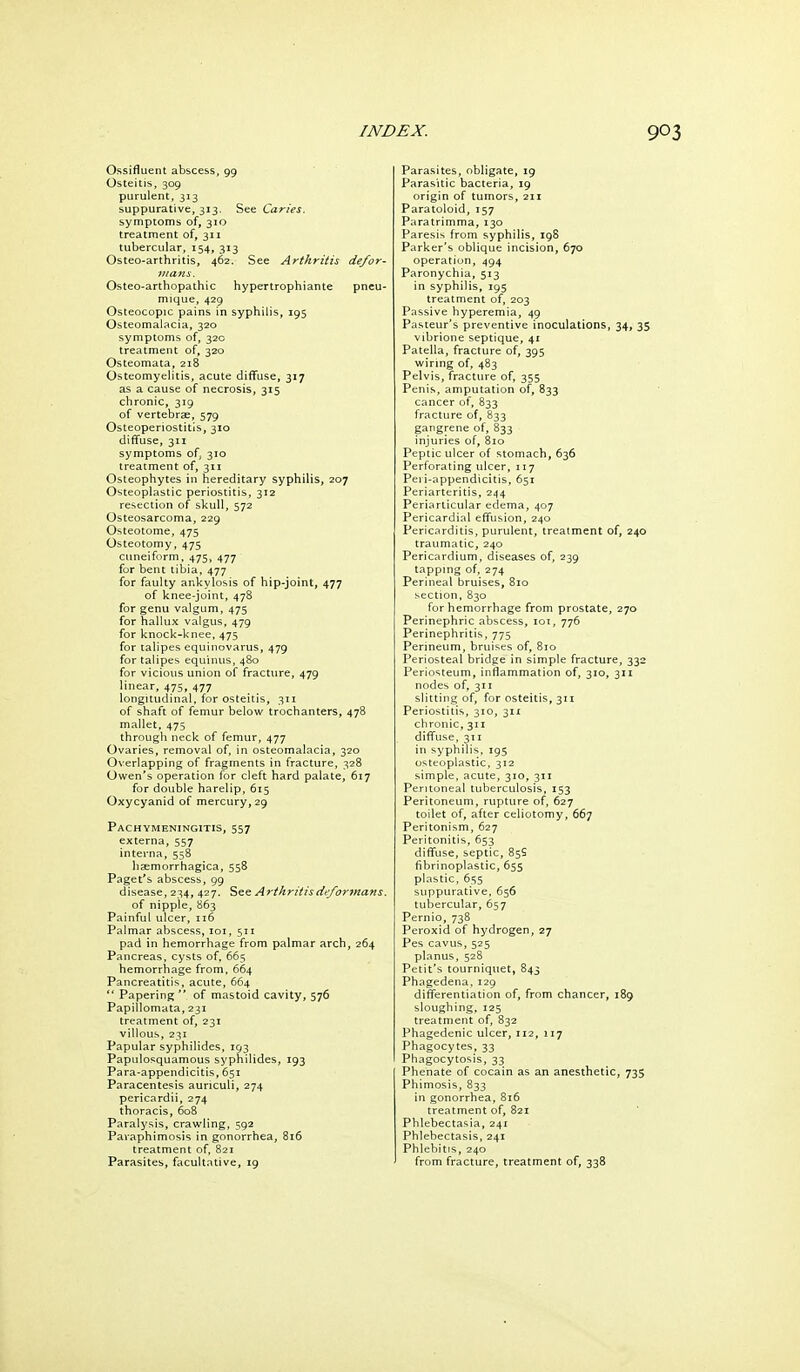 Ossifluent abscess, 99 Osteitis, 309 purulent, 313 suppurative, 313. See Caries. symptoms of, 310 treatment of, 311 tubercular, 154, 313 Osteo-arthritis, 462. See Arthritis defor- 7nans. Osteo-arthopathic hypertrophiante pneu- mique, 429 Osteocopic pains in syphilis, 195 Osteomalacia, 320 symptoms of, 32c treatment of, 320 Osteomata, 218 Osteomyelitis, acute diffuse, 317 as a cause of necrosis, 315 chronic, 319 of vertebrse, 579 Osteoperiostitis, 310 diffuse, 311 symptoms of, 310 treatment of, 311 Osteophytes in hereditary syphilis, 207 Osteoplastic periostitis, 312 resection of skull, 572 Osteosarcoma, 229 Osteotome, 475 Osteotomy, 475 cuneiform, 475, 477 for bent tibia, 477 for faulty ankylosis of hip-joint, 477 of knee-joint, 478 for genu valgum, 475 for hallux valgus, 479 for knock-knee. 475 for talipes equinovarus, 479 for talipes equinus, 480 for vicious union of fracture, 479 linear, 475, 477 longitudinal, for osteitis, 311 of shaft of femur below trochanters, 478 mallet, 475 through neck of femur, 477 Ovaries, removal of, in osteomalacia, 320 Overlapping of fragments in fracture, 328 Owen's operation for cleft hard palate, 617 for double harelip, 615 Oxycyanid of mercury, 29 Pachymeningitis, 557 externa, 557 interna, 558 hsemorrhagica, 558 Paget's abscess, 99 disease, 234, 427, See Arthritisdefor7nans. of nipple, 863 Painful ulcer, 116 Palmar abscess, loi, 511 pad in hemorrhage from palmar arch, 264 Pancreas, cysts of. 665 hemorrhage from, 664 Pancreatitis, acute, 664  Papering of mastoid cavity, 576 Papillomata, 231 treatment of, 231 villous, 231 Papular syphilides, 193 Papulosquamous syphilides, 193 Para-appendicitis, 651 Paracentesis aunculi, 274 pericardii, 274 thoracis, 60B Paralysis, crawling, 592 Paraphimosis in gonorrhea, 816 treatment of, 821 Parasites, facultative, 19 Parasites, obligate, ig Parasitic bacteria, 19 origin of tumors, 211 Paratoloid, 157 Paratrimma, 130 Paresis from syphilis, 19S Parker's oblique incision, 670 operation, 494 Paronychia, 513 in syphilis, 195 treatment of, 203 Passive hyperemia, 49 Pasteur's preventive inoculations, 34, 35 vibrione septique, 41 Patella, fracture of, 395 wiring of, 483 Pelvis, fracture of, 355 Penis, amputation of, 833 cancer of, 833 fracture of, 833 gangrene of, 833 injuries of, 810 Peptic ulcer of stomach, 636 Perforating ulcer, 117 Peri-appendicitis, 651 Periarteritis, 244 Periarticular edema, 407 Pericardial effusion, 240 Pericarditis, purulent, treatment of, 240 traumatic, 240 Pericardium, diseases of, 239 tapping of, 274 Perineal bruises, 810 section, 830 for hemorrhage from prostate, 270 Perinephric abscess, lor, 776 Perinephritis, 775 Perineum, bruises of, 810 Periosteal bridge in simple fracture, 332 Perio'iteum, inflammation of, 310, 311 nodes of, 311 slitting of, for osteitis, 311 Periostitis, 310, 311 chronic, 311 diffuse, 311 in syphilis, 195 osteoplastic, 312 simple, acute, 310, 311 Peritoneal tuberculosis, 153 Peritoneum, rupture of, 627 toilet of, after celiotomy, 667 Peritonism, 627 Peritonitis, 653 diffuse, septic, 85S fibrinoplastic, 655 plastic, suppurative, 656 tubercular, 657 Pernio, 738 Peroxid of hydrogen, 27 Pes cavus, 525 planus, 528 Petit's tourniquet, 843 Phagedena,129 differentiation of, from chancer, 189 sloughing, 125 treatment of, 832 Phagedenic ulcer, 112, 117 Phagocytes, 33 Phagocytosis, 33 Phenate of cocain as an anesthetic, 735 Phimosis, B33 in gonorrhea, 816 treatment of, 821 Phlebectasia, 241 Phlebectasis, 241 Phlebitis, 240 from fracture, treatment of, 338