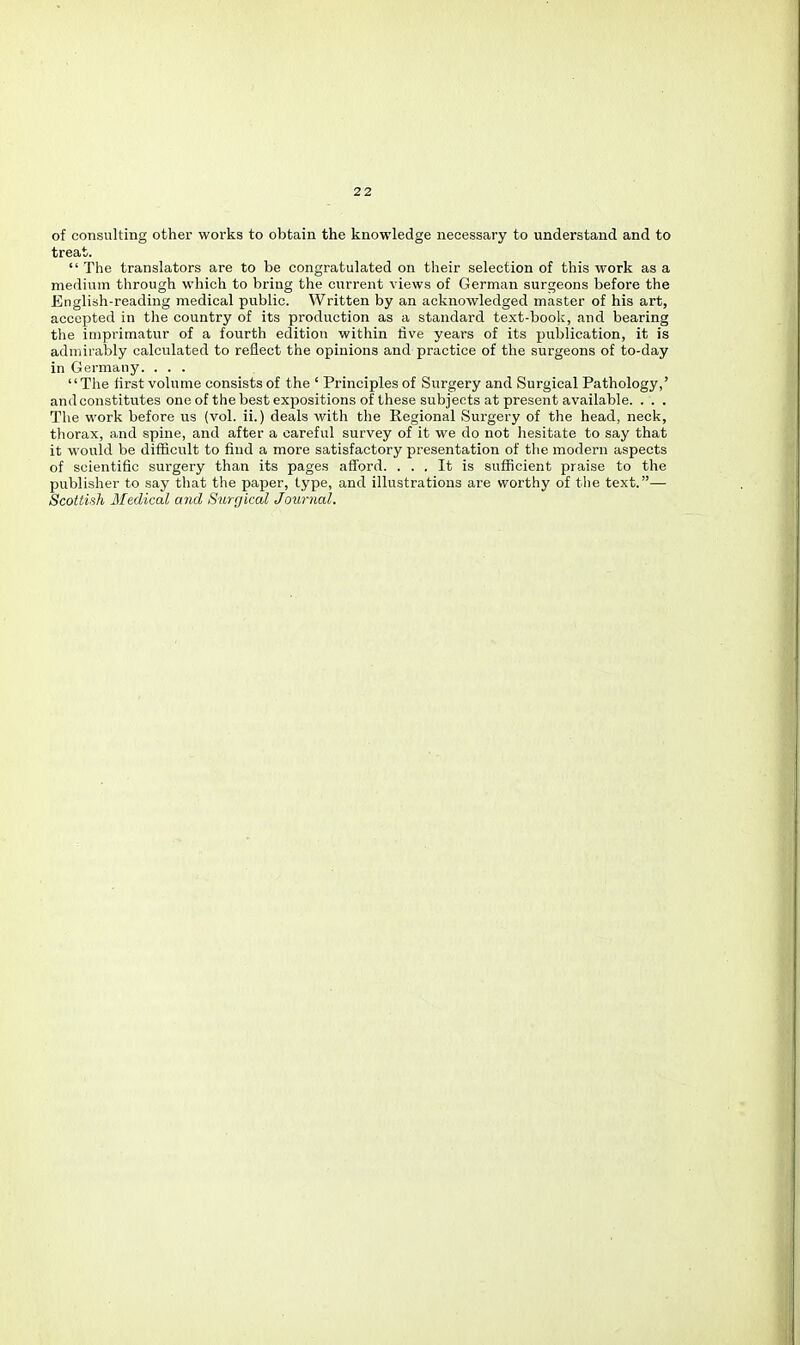 of consulting other works to obtain the knowledge necessary to understand and to treat.  The translators are to be congratulated on their selection of this work as a medium through which to bring the current views of German surgeons before the English-reading medical public. Written by an acknowledged master of his art, accepted in the country of its production as a standard text-book, and bearing the imprimatur of a fourth edition within five years of its publication, it is admirably calculated to reflect the opinions and practice of the surgeons of to-day in Germany. . . . The first volume consists of the ' Principles of Surgery and Surgical Pathology,' and constitutes one of the best expositions of these subjects at present available. . . . The work before us (vol. ii.) deals with the Regional Surgery of the head, neck, thorax, and spine, and after a careful survey of it we do not hesitate to say that it would be difficult to find a more satisfactory presentation of the modern aspects of scientific surgery than its pages afford. ... It is sufficient praise to the publisher to say that the paper, type, and illustrations are worthy of the text.— Scottish Medical and Surr/ical Journal.