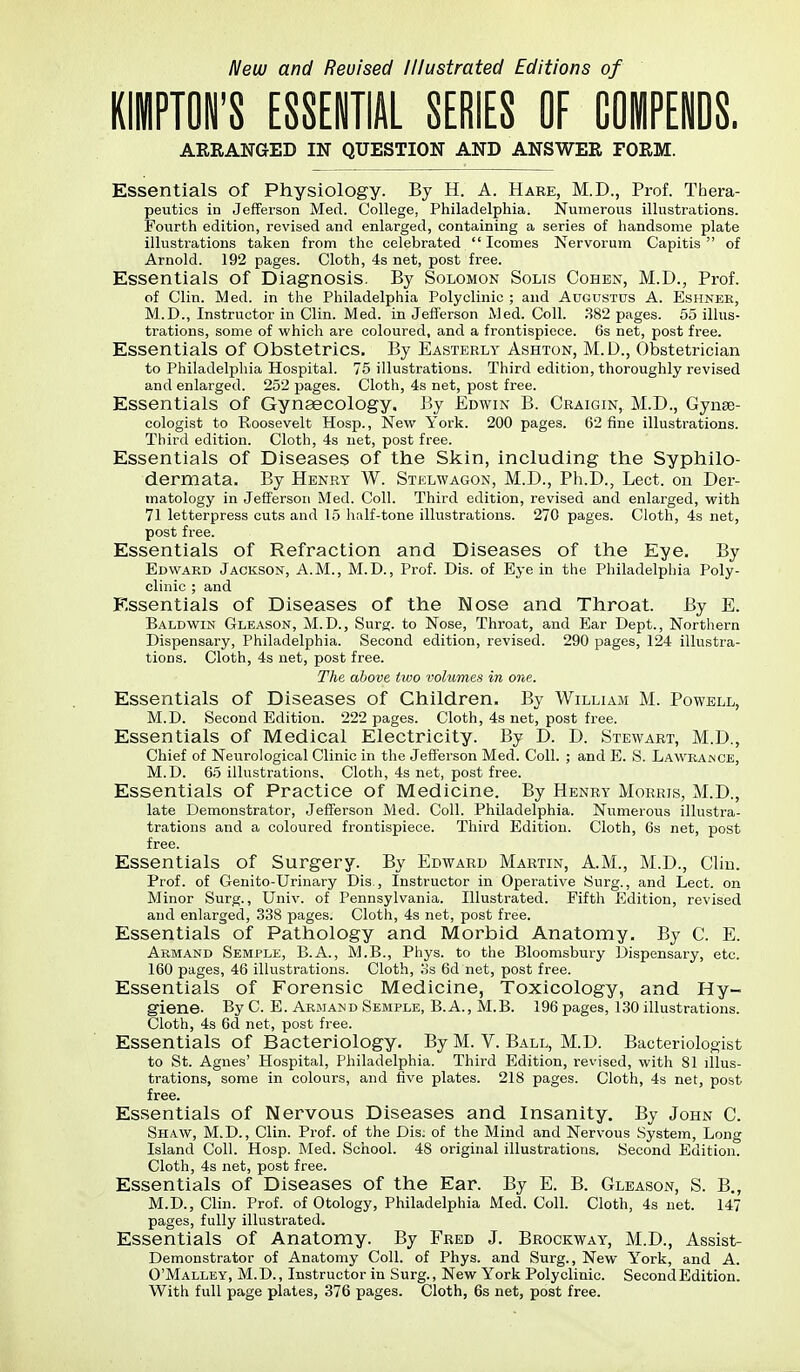 New and Revised Illustrated Editions of KiPTON'S ESSEITIAL SERIES OF COMPENDS. ARRANGED IN QUESTION AND ANSWER FORM. Essentials of Physiology. By H. A. Hare, M.D., Prof. Thera- peutics in Jefferson Med. College, Philadelphia. Numerous illustrations. Fourth edition, revised and enlarged, containing a series of handsome plate illustrations taken from the celebrated  Icomes Nervorum Capitis  of Arnold. 192 pages. Cloth, 4s net, post free. Essentials of Diagnosis. By Solomon Sous Cohen, M.D., Prof. of Clin. Med. in the Philadelphia Polyclinic ; and Augustus A. Eshnek, M.D., Instructor in Clin. Med. in Jefferson 11 ed. Coll. 382 pages. 55 illus- trations, some of which are coloured, and a frontispiece. 6s net, post free. Essentials of Obstetrics. By Easterly Ashton, M.D., Obstetrician to Philadelpliia Hospital. 75 illustrations. Third edition, thoroughly revised and enlarged. 252 pages. Cloth, 4s net, post free. Essentials of Gynaecology, By Edwin B. Craigin, M.D., Gynae- cologist to Roosevelt Hosp., Nevir York. 200 pages. 62 fine illustrations. Third edition. Cloth, 4s net, post free. Essentials of Diseases of the Skin, including the Syphilo- dermata. By Henry W. Stelwagon, M.D., Ph.D., Lect. on Der- matology in Jefferson Med. Coll. Third edition, revised and enlarged, vi^ith 71 letterpress cuts and 15 half-tone illustrations. 270 pages. Cloth, 4s net, post free. Essentials of Refraction and Diseases of the Eye. By Edward Jackson, A.M., M.D., Prof. Dis. of Eye in the Philadelphia Poly- clinic ; and Essentials of Diseases of the Nose and Throat. By E. Baldwin Glbason, M.D., Surg, to Nose, Throat, and Ear Dept., Northern Dispensary, Philadelphia. Second edition, revised. 290 pages, 124 illustra- tions. Cloth, 4s net, post free. The above two volumes in one. Essentials of Diseases of Children. By William M. Powell, M.D. Second Edition. 222 pages. Cloth, 4s net, post free. Essentials of Medical Electricity. By D. D. Stewart, M.D., Chief of Neurological Clinic in the Jefferson Med. Coll. ; and E. S. Law^eaince, M.D. 65 illustrations. Cloth, 4s net, post free. Essentials of Practice of Medicine. By Henry Morris, M.D., late Demonstrator, Jefferson Med. Coll. Philadelphia. Numerous illustra- tratious and a coloured frontispiece. Third Edition. Cloth, 6s net, post free. Essentials of Surgery By Edward Martin, A.M., M.D., Cliu. Prof, of Genito-Urinary Dis,, Instructor in Operative Burg., and Lect. on Minor Surg., Univ. of Pennsylvania. Illustrated. Fifth Edition, revised and enlarged, 338 pages. Cloth, 4s net, post free. Essentials of Pathology and Morbid Anatomy. By C. E. Armand Semple, B.A., M.B., Phys. to the Bloomsbury Dispensary, etc. 160 pages, 46 illustrations. Cloth, os 6d net, post free. Essentials of Forensic Medicine, Toxicology, and Hy- giene- By C. E. Armand Semple, B.A., M.B. 196 pages, 130 illustrations. Cloth, 4s 6d net, post free. Essentials of Bacteriology. By M. V. Ball, M.D. Bacteriologist to St. Agnes' Hospital, Philadelphia. Third Edition, revised, with 81 illus- trations, some in colours, and five plates. 218 pages. Cloth, 4s net, post free. Essentials of Nervous Diseases and Insanity. By John C. Shaw, M.D., Clin. Prof, of the Dis. of the Mind and Nervous System, Long Island Coll. Hosp. Med. School. 48 original illustrations. Second Edition. Cloth, 4s net, post free. Essentials of Diseases of the Ear. By E. B. Gleason, S. B„ M.D., Clin. Prof, of Otology, Philadelphia Med. Coll. Cloth, 4s net. 147 pages, fully illustrated. Essentials of Anatomy. By Fred J. Brockway, M.D., Assist- Demonstrator of Anatomy Coll. of Phys. and Surg., New York, and A. O'Malley, M.D., Instructor in Surg., New York Polyclinic. Second Edition. With full page plates, 376 pages. Cloth, 6s net, post free.