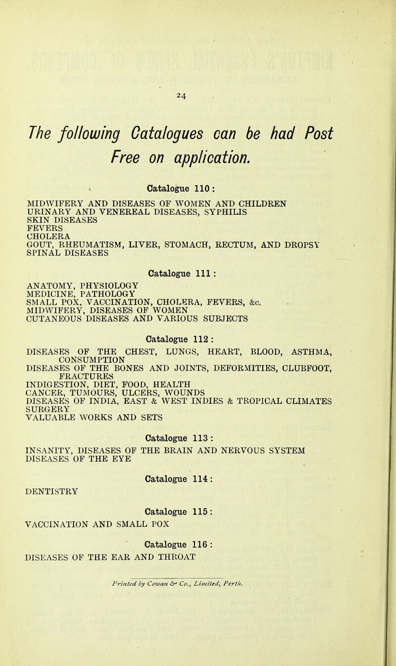 The following Catalogues can be had Post Free on application. Catalogue 110: MIDWIFERY AND DISEASES OF WOMEN AND CHILDREN URINARY AND VENEREAL DISEASES, SYPHILIS SKIN DISEASES FEVERS CHOLERA GOUT, RHEUMATISM, LIVER, STOMACH, RECTUM, AND DROPSY SPINAL DISEASES Catalogue 111: ANATOMY, PHYSIOLOGY MEDICINE, PATHOLOGY SMALL POX, VACCINATION, CHOLERA, FEVERS, &c. MIDWIFERY, DISEASES OF WOMEN CUTANEOUS DISEASES AND VARIOUS SUBJECTS Catalogue 112 : DISEASES OF THE CHEST, LUNGS, HEART, BLOOD, ASTHMA, CONSUMPTION DISEASES OF THE BONES AND JOINTS, DEFORMITIES, CLUBFOOT, FRACTURES INDIGESTION, DIET, FOOD, HEALTH CANCER, TUMOURS, ULCERS, WOUNDS DISEASES OF INDIA, EAST & WEST INDIES & TROPICAL CLIMATES SURGERY VALUABLE WORKS AND SETS Catalogue 113: INSANITY, DISEASES OF THE BRAIN AND NERVOUS SYSTEM DISEASES OF THE EYE Catalogue 114: DENTISTRY Catalogue 115; VACCINATION AND SMALL POX Catalogue 116 : DISEASES OF THE EAR AND THROAT Printed by Cowan cSr= Co., Limited, Perth.