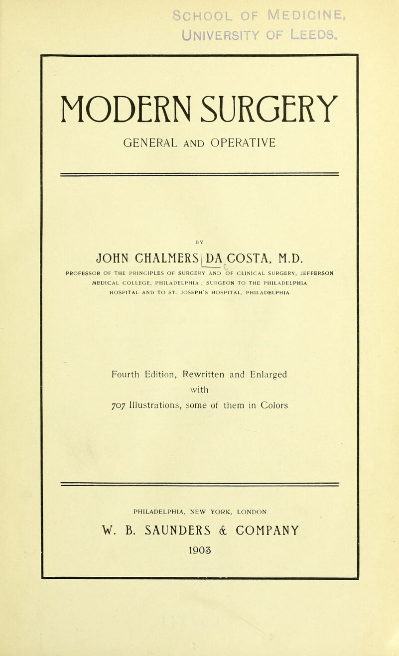 University of Leeds. MODERN SURGERY GENERAL AND OPERATIVE JOHN CHALMERS [DA COSTA, M.D. PROFESSOR OF THE PRINCIPLES OF SURGERY AND OF CLINICAL SURGERY, JEFFERSON MEDICAL COLLEGE, PHILADELPHIA; SURGEON TO THE PHILADELPHIA HOSPITAL AND TO ST. JOSEPH'S HOSPITAL, PHILADELPHIA Fourth Edition, Rewritten and Enlarged with 707 Illustrations, some of them in Colors PHILADELPHIA, NEW YORK, LONDON W. B. SAUNDERS & COMPANY 1903