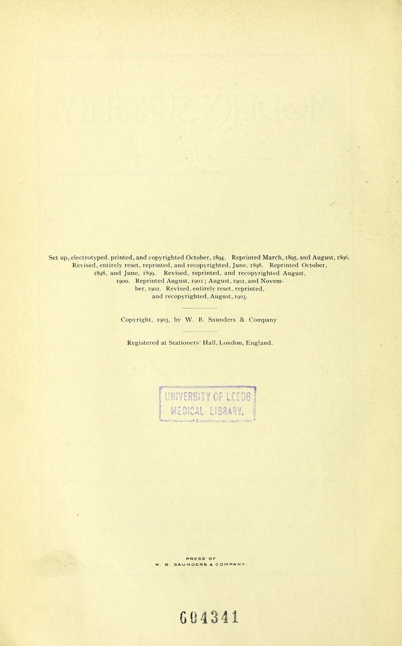 Set up, electrotyped. printed, and copyrighted October, 1894. Reprinted March, 1895. and August, 1896. Revised, entirely reset, reprinted, and recopyrighted, June, 1898. Reprinted October, 1898, and June, 1899. Revised, reprinted, and recopyrighted August, 1900. Reprinted August, 1901; August, 1902, and Novem- ber, 1902. Revised, entirely reset, reprinted, and recopyrighted, August, 1903. Copyright, 1903, by W. B. Saunders & Company Registered at Stationers' Hall, London, England. PR ESS* OF W. B SA U DERS & COM PA G04341