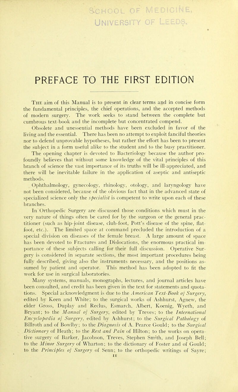 I vj L_ UNIVERSITY PREFACE TO THE FIRST EDITION The aim of this Manual is to present in dear terms and in concise form the fundamental principles, the chief operations, and the accepted methods of modern surgery. The work seeks to stand between the complete but cumbrous text-book and the incomplete but concentrated compend. Obsolete and unessential methods have been excluded in favor of the living and the essential. There has been no attempt to exploit fanciful theories nor to defend unprovable hypotheses, but rather the effort has been to present the subject in a form useful alike to the student and to the busy practitioner. The opening chapter is devoted to Bacteriology because the author pro- foundly believes that without some knowledge of the vital principles of this branch of science the vast importance of its truths will be ill-appreciated, and there will be inevitable failure in the apphcation of aseptic and antiseptic methods. Ophthalmology, gynecology, rhinology, otology, and laryngology have not been considered, because of the obvious fact that in the advanced state of specialized science only the specialist is competent to write upon each of these branches. In Orthopedic Surgery are discussed those conditions which must in the very nature of things often be cared for by the surgeon or the general prac- titioner (such as hip-joint disease, club-foot, Pott's disease of the spine, fiat- foot, etc.). The limited space at command precluded the introduction of a special division on diseases of the female breast. A large amount of space has been devoted to Fractures and Dislocations, the enormous practical im- portance of these subjects calling for their full discussion. Operative Sur- gery is considered in separate sections, the most important procedures being fully described, giving also the instruments necessary, and the positions as- sumed by patient and operator. This method has been adopted to fit the work for use in surgical laboratories. Many systems, manuals, monographs, lectures, and journal articles have been consulted, and credit has been given in the text for statements and quota- tions. Special acknowledgment is due to the American Text-Book oj Surgery, edited by Keen and White; to the surgical works of Ashhurst, Agnew, the elder Gross, Duplay and Reclus, Esmarch, Albert, Koenig, Wyeth, and Bryant; to the Manual oj Surgery, edited by Treves; to the International Encyclopaedia oj Surgery, edited by Ashhurst; to the Surgical Pathology of Billroth and of Bowlby; to the Diagnosis of A. Pearce Gould; to the Surgical Dictionary of Heath; to the Rest and Pain of Hilton; to the works on opera- tive surgery of Barker, Jacobson, Treves, Stephen Smith, and Joseph Bell; to the Minor Surgery of Wharton; to the dictionary of Foster and of Gould; to the Principles of Surgery of Senn; to the orthopedic writings of Sayre; n
