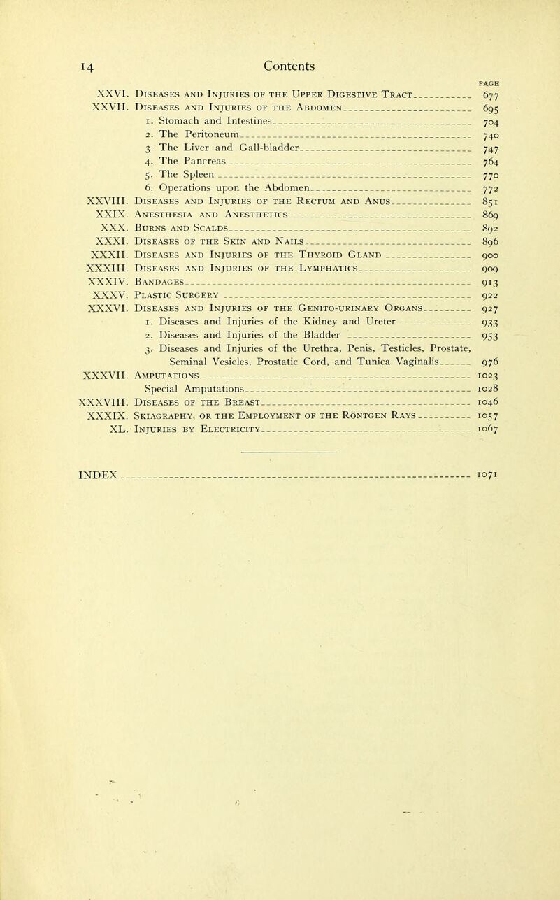 PAGE XXVI. Diseases and Injuries of the Upper Digestive Tract 677 XXVII. Diseases and Injuries of the Abdomen 695 1. Stomach and Intestines 704 2. The Peritoneum 740 3. The Liver and Gall-bladder 747 4. The Pancreas ^ 764 5. The Spleen 770 6. Operations upon the Abdomen 772 XXVIII. Diseases and Injuries of the Rectum and Anus 851 XXIX. Anesthesia and Anesthetics 86g XXX. Burns and Scalds 892 XXXI. DlSE.4SES OF THE SKIN AND NaILS 896 XXXII. Diseases and Injuries of the Thyroid Gland 900 XXXIII. Diseases and Injuries of the Lymphatics 909 XXXIV. Bandages 913 XXXV. Plastic Surgery 922 XXXVI. Diseases and Injuries of the Genito-urinary Organs. _. 927 1. Diseases and Injuries of the Kidney and Ureter 933 2. Diseases and Injuries of the Bladder 953 3. Diseases and Injuries of the Urethra, Penis, Testicles, Prostate, Seminal Vesicles, Prostatic Cord, and Tunica Vaginalis 976 XXXVII. Amputations , 1023 Special Amputations 1028 XXXVIII. Diseases of the Breast 1046 XXXIX. Skiagraphy, or the Employment of the Rontgen Rays 1057 XL. Injuries by Electricity 1067 INDEX 1071