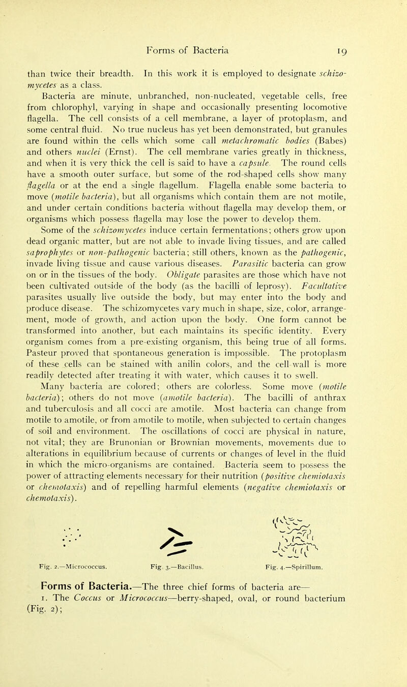 Forms of Bacteria than twice their breadth. In this work it i.s employed to designate schizo- tnycetes as a class. Bacteria are minute, unbranched, non-nucleated, vegetable cells, free from chlorophyl, varying in shape and occasionally presenting locomotive flagella. The cell consists of a cell membrane, a layer of protoplasm, and some central fluid. No true nucleus has yet been demonstrated, but granules are found within the cells which some call metachromatic bodies (Babes) and others nuclei (Ernst). The cell membrane varies greatly in thickness, and when it is very thick the cell is said to have a capsule. The round cells have a smooth outer surface, but some of the rod-shaped cells show many flagella or at the end a single tlagellum. Flagella enable some bacteria to move {motile bacteria), but all organisms which contain them are not motile, and under certain conditions bacteria without flagella may develop them, or organisms which possess flagella may lose the power to develop them. Some of the schizomycetes induce certain fermentations; others grow upon dead organic matter, but are not able to invade living tissues, and are called saprophytes or nou-pathogenic bacteria; still others, known as the pathogenic, invade living tissue and cause various diseases. Parasitic bacteria can grow on or in the tissues of the body. Obligate parasites are those which have not been cultivated outside of the body (as the bacilli of leprosy). Facultative parasites usually live outside the body, but may enter into the body and produce disease. The schizomycetes vary much in shape, size, color, arrange- ment, mode of growth, and action upon the body. One form cannot be transformed into another, but each maintains its specific identitv. Every organism comes from a pre-existing organism, this being true of all forms. Pasteur proved that spontaneous generation is impossible. The protoplasm of these cells can be stained with anilin colors, and the cell-wall is more readily detected after treating it with water, which causes it to swell. Many bacteria are colored; others are colorless. Some move {motile bacteria); others do not move {amotile bacteria). The bacilli of anthrax and tuberculosis and all cocci are amotile. Most bacteria can change from motile to amotile, or from amotile to motile, when subjected to certain changes of soil and environment. The oscillations of cocci are physical in nature, not vital; they are Brunonian or Brownian movements, movements due to alterations in equilibrium because of currents or changes of level in the fluid in which the micro-organisms are contained. Bacteria seem to possess the power of attracting elements necessary for their nutrition {positive chemiotaxis or chemotaxis) and of repelling harmful elements {negative chemiotaxis or chemotaxis). Fig. 2.—Micrococcus. Fig 3.—Bacillus. Fig. 4.—Spirillum. Forms of Bacteria.—The three chief forms of bacteria are— I. The Coccus or Micrococcus—berry-shaped, oval, or round bacterium (Fig. 2);