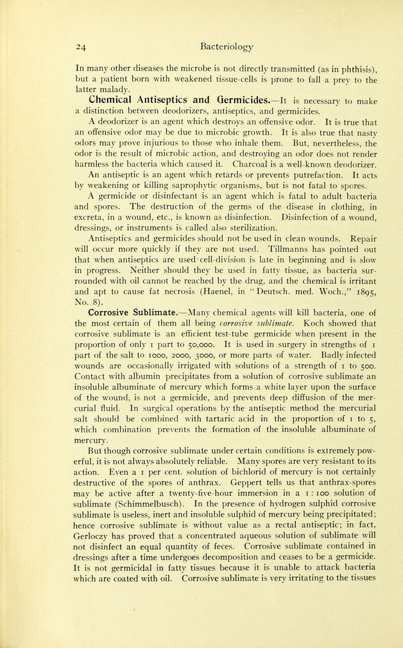 In many other diseases the microbe is not directly transmitted (as in phthisis), but a patient born with weakened tissue-cells is prone to fall a prev to the latter malady. Chemical Antiseptics and Germicides.—It is necessary to make a distinction between deodorizers, antiseptics, and germicides. A deodorizer is an agent which destroys an offensive odor. It is true that an offensive odor may be due to microbic growth. It is also true that nasty odors may prove injurious to those who inhale them. But, nevertheless, the odor is the result of microbic action, and destroying an odor does not render harmless the bacteria which caused it. Charcoal is a well-known deodorizer. An antiseptic is an agent which retards or prevents putrefaction. It acts by weakening or killing saprophytic organisms, but is not fatal to spores. A germicide or disinfectant is an agent which is fatal to adult bacteria and spores. The destruction of the germs of the disease in clothing, in excreta, in a wound, etc., is known as disinfection. Disinfection of a wound, dressings, or instruments is called also sterilization. Antiseptics and germicides should not be used in clean wounds. Repair will occur more quickly if they are not used. Tillmanns has pointed out that when antiseptics are used cell-division is late in beginning and is slow in progress. Neither should they be used in fatty tissue, as bacteria sur- rounded with oil cannot be reached by the drug, and the chemical is irritant and apt to cause fat necrosis (Haenel, in  Deutsch. med. Woch., 1895, No. 8). Corrosive Sublimate.—Many chemical agents will kill bacteria, one of the most certain of them all being corrosive sublimate. Koch showed that corrosive sublimate is an efficient test-tube germicide when present in the proportion of only i part to 50,000. It is used in surgery in strengths of i part of the salt to 1000, 2000, 3000, or more parts of water. Badly infected wounds are occasionally irrigated with solutions of a strength of i to 500. Contact with albumin precipitates from a solution of corrosive sublimate an insoluble albuminate of mercury which forms a white layer upon the surface of the wound, is not a germicide, and prevents deep diffusion of the mer- curial fluid. In surgical operations by the antiseptic method the mercurial salt should be combined with tartaric acid in the proportion of i to 5, which combination prevents the formation of the insoluble albuminate of mercury. But though corrosive sublimate under certain conditions is extremely pow- erful, it is not always absolutely reliable. Many spores are very resistant to its action. Even a i per cent, solution of bichlorid of mercury is not certainly destructive of the spores of anthrax. Geppert tells us that anthrax-spores may be active after a twenty-five-hour immersion in a i : 100 solution of subhmate (Schimmelbusch). In the presence of hydrogen sulphid corro.sive sublimate is useless, inert and insoluble sulphid of mercury being precipitated; hence corrosive sublimate is without value as a rectal antiseptic; in fact, Gerloczy has proved that a concentrated aqueous solution of sublimate will not disinfect an equal quantity of feces. Corrosive sublimate contained in dressings after a time undergoes decomposition and ceases to be a germicide. It is not germicidal in fatty tissues because it is unable to attack bacteria which are coated with oil. Corrosive sublimate is very irritating to the tissues