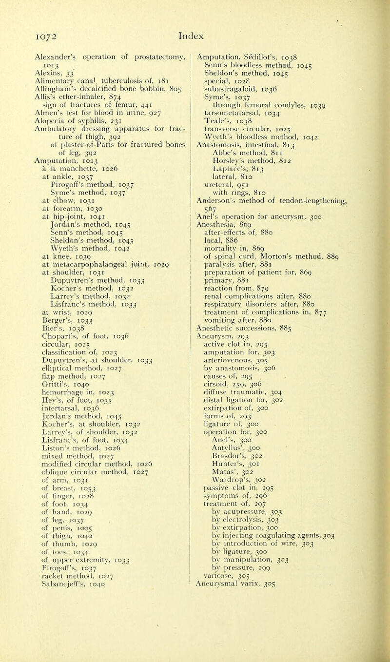 Alexander's operation of prostatectomy, 1013 Alexins, 33 Alimentary cana', tuberculosis of, 181 Allingham's decalcified bone bobbin, 805 Allis's ether-inhaler, 874 sign of fractures of femur, 441 Almen's test for blood in urine, 927 Alopecia of syphilis, 231 Ambulatory dressing apparatus for frac- ture of thigh, 392 of plaster-of-Paris for fractured bones of leg, 392 Amputation, 1023 a la manchelte, 1026 at ankle, 1037 Pirogoff's method, 1037 Syme's method, 1037 at elbow, 1031 at forearm, 1030 at hip-joint, 1041 Jordan's method, 1045 Senn's method, 1045 Sheldon's method, 1045 Wyeth's method, 1042 at knee, 1039 at metacarpophalangeal joint, 1029 at shoulder, 1031 Dupuytren's method, 1033 Kocher's method, 1032 Larrey's method, 1032 Lisfranc's method, 1033 at wrist, 1029 Berger's, 1033 Bier's, 1038 Chopart's, of foot, 1036 circular, 1025 classification of, 1023 Dupuytren's, at shoulder, 1033 elliptical method, 1027 flap method, 1027 Gritti's, 1040 hemorrhage in, 1023 Hey's, of foot, 1035 intertarsal, 1036 Jordan's method, 1045 Kocher's, at shoulder, 1032 Larrey's, of shoulder, 1032 Lisfranc's, of foot, 1034 Liston's method, 1026 mixed method, 1027 modified circular method, 1026 oblique circular method, 1027 of arm, 1031 of breast, 1053 of finger, 1028 of foot, 1034 of hand, 1029 of leg, 1037 of penis, 1005 of thigh, 1040 of thumb, 1029 of toes, 1034 of upper extremity, 1033 Pirogoff's, 1037 racket method, 1027 Sabanejeff's, 1040 Amputation, Sedillot's, 1038 Senn's bloodless method, 1045 Sheldon's method, 1045 special, 1028 subastragaloid, 1036 Syme's, 1037 through femoral condyles, 1039 tarsometatarsal, 1034 Teale's, 1038 transverse circular, 1025 Wyeth's bloodless method, 1042 Anastomosis, intestinal, 813 Abbe's method, 811 Horsley's method, 812 Laplace's, 813 lateral, 810 ureteral, 951 with rings, 810 Anderson's method of tendon-lengthening, . 567 Anel's operation for aneurysm, 300 Anesthesia, 869 after-effects of, 880 local, 886 mortality in, 869 of spinal cord, Morton's method, 889 paralysis after, 881 preparation of patient for, 869 primary, 881 reaction from, 879 renal complications after, 880 respiratory disorders after, 880 treatment of complications in, 877 vomiting after, 880 Anesthetic successions, 885 Aneurysm, 293 active clot in, 295 amputation for, 303 arteriovenous, 305 by anastomosis, 306 causes of, 295 cirsoid, 259, 306 diffuse traumatic, 304 distal ligation for, 302 extirpation of, 300 forms of, 293 ligature of, 300 operation for, 300 Anel's, 300 Antyllus', 300 Brasdor's, 302 Hunter's, 301 Matas', 302 Wardrop's, 302 passive clot in, 295 symptoms of, 296 treatment of, 297 by acupressure, 303 by electrolysis, 303 by extirpation, 300 by injecting coagulating agents, 303 by introduction of wire, 303 by ligature, 300 by manipulation, 303 by pressure, 299 varicose, 305 Aneurysmal varix, 305