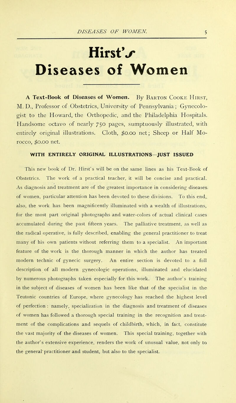 HirstV Diseases of Women A Text=Book of Diseases of Women. By Barton Cooke Hirst, M. D., Professor of Obstetrics, University of Pennsylvania; Gynecolo- gist to the Howard, the Orthopedic, and the Philadelphia Hospitals. Handsome octavo of nearly 750 pages, sumptuously illustrated, with entirely original illustrations. Cloth, ^0.00 net; Sheep or Half Mo- rocco, $0.00 net. WITH ENTIRELY ORIGINAL ILLUSTRATIONS—JUST ISSUED This new book of Dr. Hirst's will be on the same lines as his Text-Book of Obstetrics. The work of a practical teacher, it will be concise and practical.. As diagnosis and treatment are of the greatest importance in considering diseases, of women, particular attention has been devoted to these divisions. To this end,, also, the work has been magnificently illuminated with a wealth of illustrations, for the most part original photographs and water-colors of actual clinical cases accumulated during the past fifteen years. The palliative treatment, as well as the radical operative, is fully described, enabling the general practitioner to treat many of his own patients without referring them to a specialist. An important feature of the work is the thorough manner in which the author has treated rnodern technic of gynecic surgery. An entire section is devoted to a full description of all modern gynecologic operations, illuminated and elucidated by numerous photographs taken especially for this work. The author's training in the subject of diseases of women has been like that of the specialist in the Teutonic countries of Europe, where gynecology has reached the highest level of perfection : namely, specialization in the diagnosis and treatment of diseases of women has followed a thorough special training in the recognition and treat- ment of the complications and sequels of childbirth, which, in fact, constitute the vast majority of the diseases of women. This special training, together with the author's extensive experience, renders the work of unusual value, not only to the general'practitioner and student, but also to the specialist.