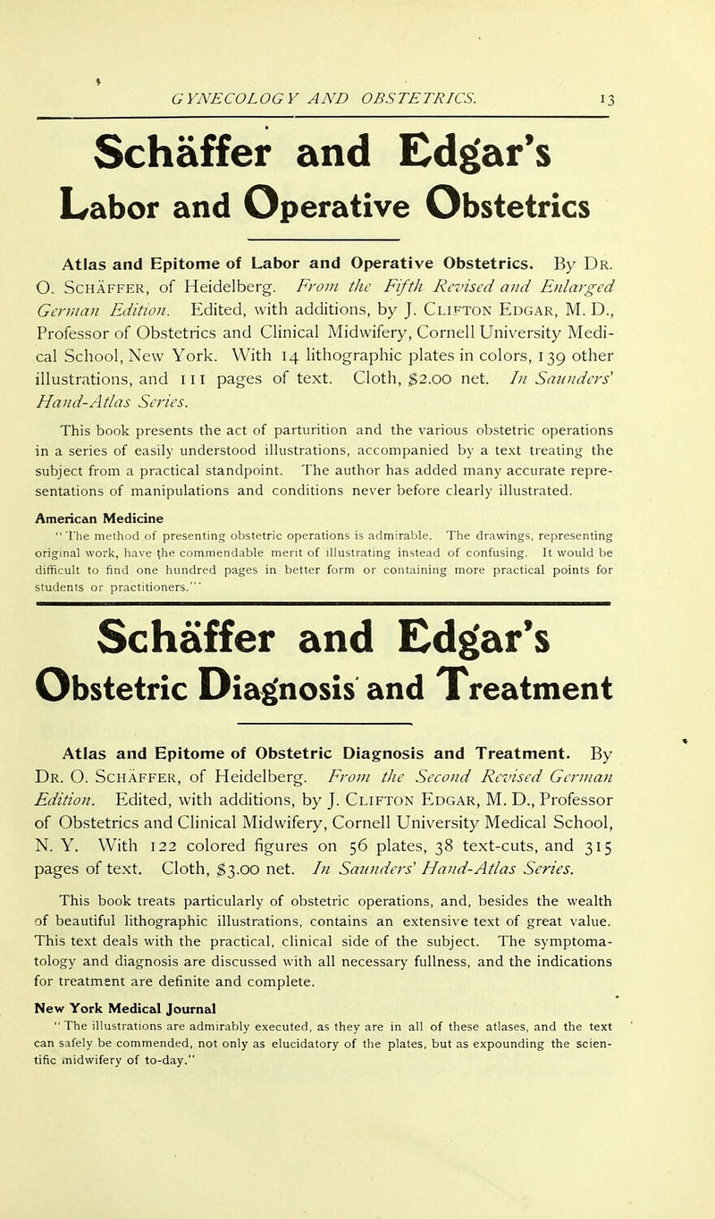 ♦ GYNECOLOGY AND OBSTETRICS. 13 Schaffer and Edgar's Labor and Operative Obstetrics Atlas and Epitome of Labor and Operative Obstetrics. By Dr. O. Schaffer, of Heidelberg. From the Fifth Revised and Enlarged German Edition. Edited, with additions, by J. Clifton Edgar, M. D., Professor of Obstetrics and Clinical Midwifery, Cornell University Medi- cal School, New York. With 14 lithographic plates in colors, 139 other illustrations, and 111 pages of text. Cloth, ^2.00 net. In Sannders' Hand-Atlas Series. This book presents the act of parturition and the various obstetric operations in a series of easily understood ilkistrations, accompanied by a text treating the subject from a practical standpoint. The author has added inany accurate repre- sentations of manipulations and conditions never before clearly illustrated. American Medicine The method of presenting obstetric operations is admirable. The drawings, representing original work, havq the commendable merit of illustrating instead of confusing. It would be difficult to find one hundred pages in better form or containing more practical points for students or practitioners.' Schaffer and Edgar's Obstetric Diag'nosis and Treatment Atlas and Epitome of Obstetric Diagnosis and Treatment. By Dr. O. Schaffer, of Heidelberg. From the Second Re-vised German Edition. Edited, with additions, by J. Clifton Edgar, M. D., Professor of Obstetrics and Clinical Midwifery, Cornell University Medical School, N. Y. With 122 colored figures on 56 plates, 38 text-cuts, and 315 pages of text. Cloth, $3.00 net. In Saunders' Hand-Atlas Series. This book treats particularly of obstetric operations, and, besides the wealth of beautiful lithographic illustrations, contains an extensive text of great value. This text deals with the practical, clinical side of the subject. The symptoma- tology and diagnosis are discussed with all necessary fullness, and the indications for treatment are definite and complete. New York Medical Journal The illustrations are admirably executed, as they are in all of these atlases, and the text can safely be commended, not only as elucidatory of the plates, but as expounding the scien- tific midwifery of to-day.