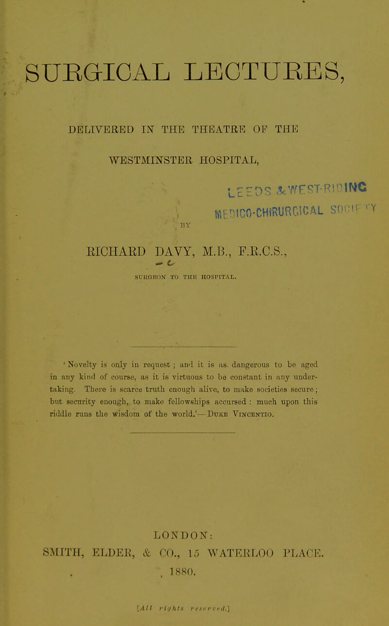 DELIVERED IN THE THEATRE OF THE WESTMINSTER HOSPITAL, LEEDS 5cWE:J?T-RinlMC WEDICO-CHimOlCAL SOCir .y BY EICHARD DAVY, M.B., F.R.C.S., SUUOHON TO TIIK HOSPITAL. ' Novelty is only in request ; and it is us. dangerous to be aged in any Iciiui of course, as it is virtuous to be constant in any imder- taking. There is scarce truth enough alive, to make societies secure; but security enough, to make fellowships accursed : much upon this riddle runs the wisdom of the world.'—Duice Vincentio. LONDON: SMITH, ELDER, & CO., 15 WATEliLOO PLACE. . 1880.