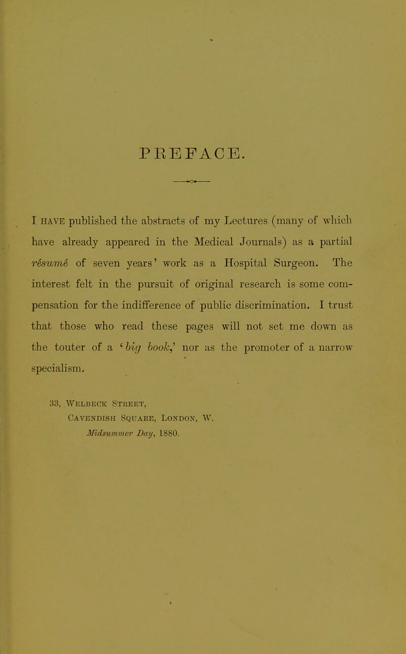PEEFACE. I HAVE published the abstracts of my Lectures (many of which have already appeared in the Medical Journals) as a partial resume of seven years' work as a Hospital Surgeon. The interest felt in the pursuit of original research is some com- pensation for the indifference of public discrimination. I trust that those who read these pages will not set me down as the touter of a ' big book,'' nor as the promoter of a narrow specialism. 83, Welbeck Street, Cavendish vSquare, London, W. Midmmmcr Day, 1880.