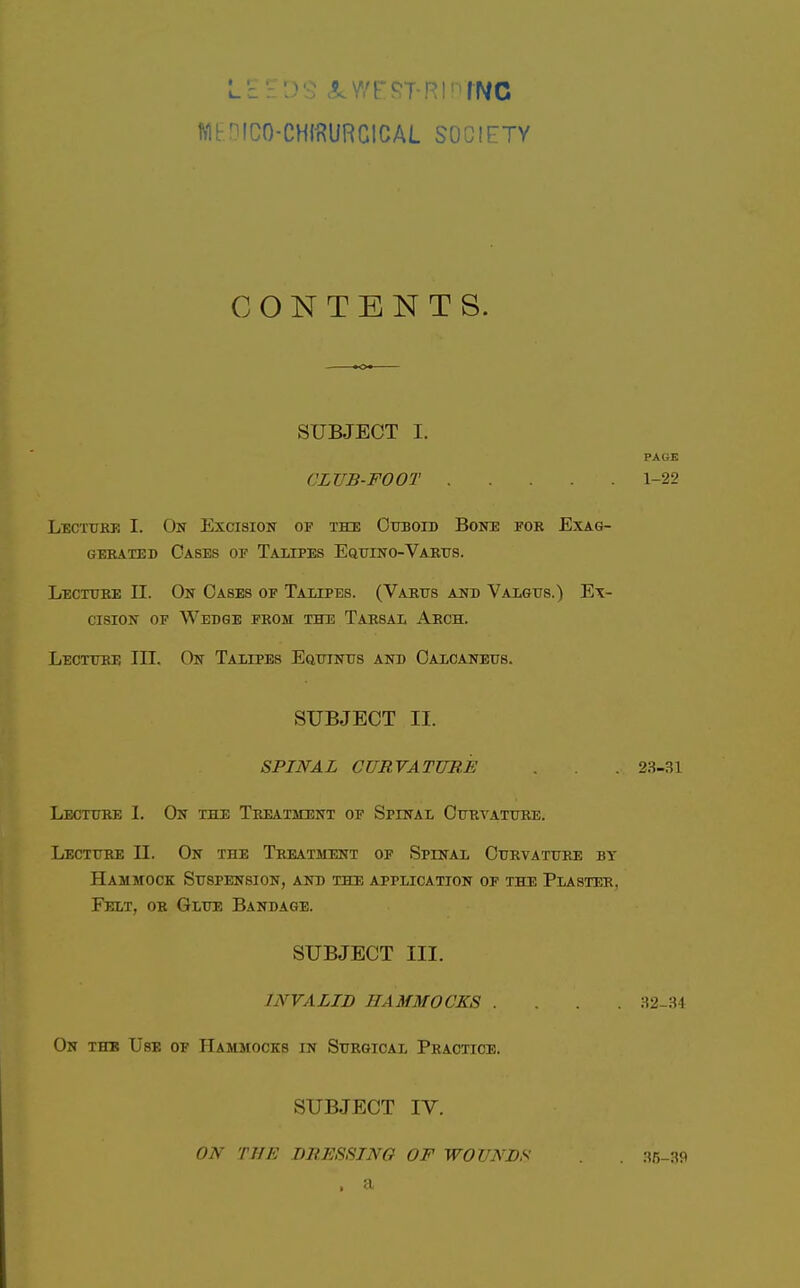 WriCO-CHII^URGlCAL SOCIETY CONTENTS. SUBJECT I. PAGE CLUB-FOOT 1-22 Lectuke I. On Excision of the Cuboid Bone for Exag- gerated Cases of Taupes Eqttino-Varus. Lecture n. On Cases of Talipes. (Varus and Valgus.) Ex- cision OF Wedge from the Tarsal Arch. Lecture III. On Talipes EauiNus and Calcaneus. SUBJECT II. SPINAL CURVATURE . . 23-31 Lecture I. On the Tp^tment of Spinal Curvature. Lecture 11. On the Treatment of Spinal Curvature by Hammock Suspension, and the application of the Plaster, Felt, or Glue Bandage. SUBJECT III. INVALID HAMMOCKS .... 32-34 On the Use of Hammocks in Surgical Practice. SUBJECT IV. ON THE DRESSING OF WOUNDS . 35-39 . a