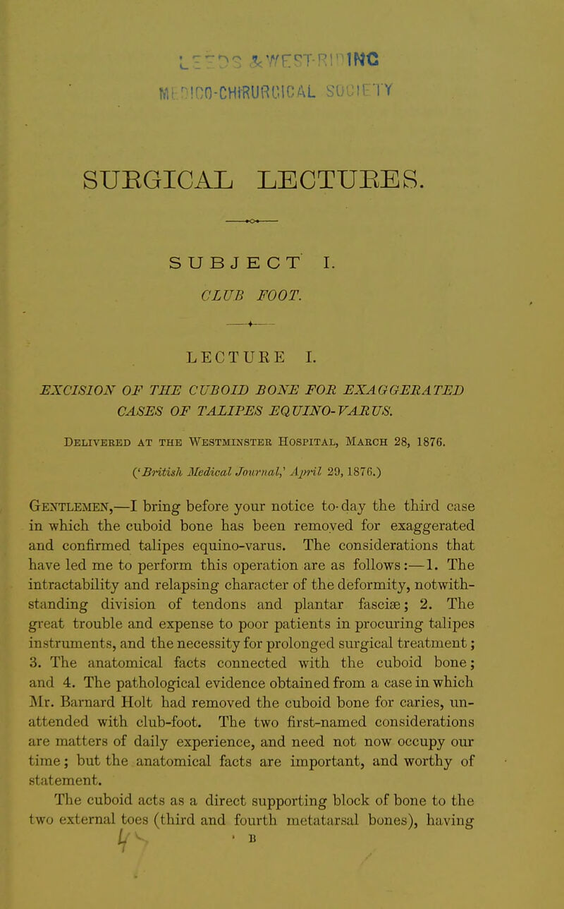 SUEGICAL LECTUEES. SUBJECT I. CLUB FOOT. L E C T U K E I. EXCISION OF THE CUBOID BONE FOR EXAGGERATED CASES OF TALIPES EQUINO-VARUS. Delivered at the Westminster Hospital, March 28, 1876. Geotlemen,—I bring before your notice to- day the third case in which the cuboid bone has been removed for exaggerated and confirmed talipes equino-varus. The considerations that have led me to perform this operation are as follows:—1. The intractability and relapsing character of the deformity, notwith- standing division of tendons and plantar fasciae; 2. The great trouble and expense to poor patients in procuring tcilipes instrimients, and the necessity for prolonged surgical treatment; 3. The anatomical facts connected with the cuboid bone; and 4. The pathological evidence obtained from a case in which Mv. Barnard Holt had removed the cuboid bone for caries, un- attended with club-foot. The two first-named considerations are matters of daily experience, and need not now occupy our time; but the anatomical facts are important, and worthy of statement. The cuboid acts as a direct supporting block of bone to the two external toes (third and fourth metatarsal bones), having {'Bntish Medical Journal; April 29, 1876.) B